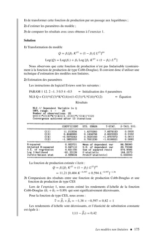 Les modèles non linéaires  175
1) de transformer cette fonction de production par un passage aux logarithmes ;
2) d’estimer les paramètres du modèle ;
3) de comparer les résultats avec ceux obtenus à l’exercice 1.
Solution
1) Transformation du modèle
Q = β1[β2 Kβ3
+ (1 − β2)] Lβ3
]β4
Log(Q) = Log(β1) + β4 Log [β2 Kβ3
+ (1 − β2) Lβ3
]
Nous observons que cette fonction de production n’est pas linéarisable (contraire-
ment à la fonction de production de type Cobb-Douglas). Il convient donc d’utiliser une
technique d’estimation des modèles non linéaires.
2) Estimation des paramètres
Les instructions du logiciel Eviews sont les suivantes :
PARAM 1 12. 2 –1. 3 0.5 4 –0.5 ← Initialisation des 4 paramètres
NLS Q = C(1)*(C(3)*K^C(4))+(1–C(3))*L^C(4))^C(2) ← Équation
Résultats
La fonction de production estimée s’écrit :
Q = β1[β2 Kβ3
+ (1 − β2) Lβ3
]β4
= 11,21 [0,404 K−0,597
+ 0,594 L−0,597
]−1,38
3) Comparaison des résultats entre une fonction de production Cobb-Douglas et une
fonction de production de type CES
Lors de l’exercice 1, nous avons estimé les rendements d’échelle de la fonction
Cobb-Douglas (
α1 + 
α2 = 0,89) qui sont significativement décroissants.
Pour la fonction de type CES, nous avons :

ν = 
β3 × 
β4 = −1,38 × −0,597 = 0,82  1
Les rendements d’échelle sont décroissants, et l’élasticité de substitution constante
est égale à :
1/(1 − 
β3) = 0,42
 