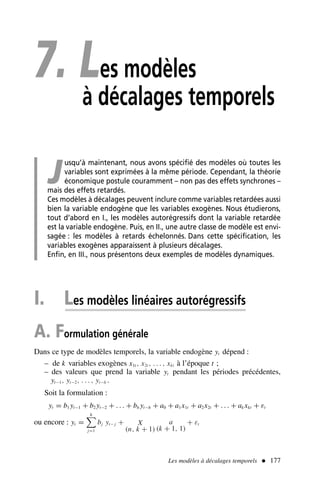7. Les modèles
à décalages temporels
J
usqu’à maintenant, nous avons spécifié des modèles où toutes les
variables sont exprimées à la même période. Cependant, la théorie
économique postule couramment – non pas des effets synchrones –
mais des effets retardés.
Ces modèles à décalages peuvent inclure comme variables retardées aussi
bien la variable endogène que les variables exogènes. Nous étudierons,
tout d’abord en I., les modèles autorégressifs dont la variable retardée
est la variable endogène. Puis, en II., une autre classe de modèle est envi-
sagée : les modèles à retards échelonnés. Dans cette spécification, les
variables exogènes apparaissent à plusieurs décalages.
Enfin, en III., nous présentons deux exemples de modèles dynamiques.
I. Les modèles linéaires autorégressifs
A. Formulation générale
Dans ce type de modèles temporels, la variable endogène yt dépend :
– de k variables exogènes x1t , x2t , . . . , xkt à l’époque t ;
– des valeurs que prend la variable yt pendant les périodes précédentes,
yt−1, yt−2, . . . , yt−h .
Soit la formulation :
yt = b1 yt−1 + b2 yt−2 + . . . + bh yt−h + a0 + a1x1t + a2x2t + . . . + ak xkt + εt
ou encore : yt =
h

j=1
bj yt− j + X
(n, k + 1)
a
(k + 1, 1)
+ εt
Les modèles à décalages temporels  177
 
