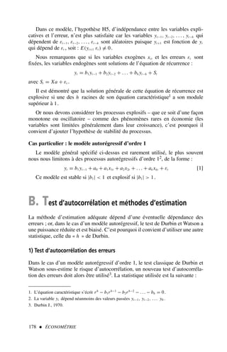 Dans ce modèle, l’hypothèse H5, d’indépendance entre les variables expli-
catives et l’erreur, n’est plus satisfaite car les variables yt−1, yt−2, . . . , yt−h qui
dépendent de εt−1, εt−2, . . . , εt−h sont aléatoires puisque yt+1 est fonction de yt
qui dépend de εt , soit : E(yt+1 εt ) = 0.
Nous remarquons que si les variables exogènes xit et les erreurs εt sont
fixées, les variables endogènes sont solutions de l’équation de récurrence :
yt = b1 yt−1 + b2 yt−2 + . . . + bh yt−h + St
avec St = Xa + εt .
Il est démontré que la solution générale de cette équation de récurrence est
explosive si une des h racines de son équation caractéristique1 a son module
supérieur à 1.
Or nous devons considérer les processus explosifs – que ce soit d’une façon
monotone ou oscillatoire – comme des phénomènes rares en économie (les
variables sont limitées généralement dans leur croissance), c’est pourquoi il
convient d’ajouter l’hypothèse de stabilité du processus.
Cas particulier : le modèle autorégressif d’ordre 1
Le modèle général spécifié ci-dessus est rarement utilisé, le plus souvent
nous nous limitons à des processus autorégressifs d’ordre 12, de la forme :
yt = b1 yt−1 + a0 + a1x1t + a2x2t + . . . + ak xkt + εt [1]
Ce modèle est stable si |b1|  1 et explosif si |b1|  1.
B. Test d’autocorrélation et méthodes d’estimation
La méthode d’estimation adéquate dépend d’une éventuelle dépendance des
erreurs ; or, dans le cas d’un modèle autorégressif, le test de Durbin et Watson a
une puissance réduite et est biaisé. C’est pourquoi il convient d’utiliser une autre
statistique, celle du « h » de Durbin.
1) Test d’autocorrélation des erreurs
Dans le cas d’un modèle autorégressif d’ordre 1, le test classique de Durbin et
Watson sous-estime le risque d’autocorrélation, un nouveau test d’autocorréla-
tion des erreurs doit alors être utilisé3. La statistique utilisée est la suivante :
178  ÉCONOMÉTRIE
1. L’équation caractéristique s’écrit rh
− b1rh−1
− b2rh−2
− . . . − bh = 0.
2. La variable yt dépend néanmoins des valeurs passées yt−1, yt−2, . . . y0 .
3. Durbin J., 1970.
 