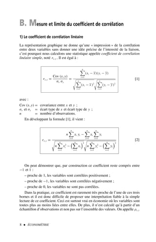 B. Mesure et limite du coefficient de corrélation
1) Le coefficient de corrélation linéaire
La représentation graphique ne donne qu’une « impression » de la corrélation
entre deux variables sans donner une idée précise de l’intensité de la liaison,
c’est pourquoi nous calculons une statistique appelée coefficient de corrélation
linéaire simple, noté rx,y . Il est égal à :
rx,y =
Cov (x,y)
σx σy
=
n

i=1
(xi − x)(yi − y)

n

i=1
(xi − x )2

n

i=1
(yi − y)2
[1]
avec :
Cov (x,y) = covariance entre x et y ;
σx et σy = écart type de x et écart type de y ;
n = nombre d’observations.
En développant la formule [1], il vient :
rx,y =
n
n

i=1
xi yi −
n

i=1
xi
n

i=1
yi

n
n

i=1
x2
i −
 n

i=1
xi
2

n
n

i=1
y2
i −
 n

i=1
yi
2
[2]
On peut démontrer que, par construction ce coefficient reste compris entre
−1 et 1 :
– proche de 1, les variables sont corrélées positivement ;
– proche de −1, les variables sont corrélées négativement ;
– proche de 0, les variables ne sont pas corrélées.
Dans la pratique, ce coefficient est rarement très proche de l’une de ces trois
bornes et il est donc difficile de proposer une interprétation fiable à la simple
lecture de ce coefficient. Ceci est surtout vrai en économie où les variables sont
toutes plus au moins liées entre elles. De plus, il n’est calculé qu’à partir d’un
échantillon d’observations et non pas sur l’ensemble des valeurs. On appelle ρx,y
8  ÉCONOMÉTRIE
 