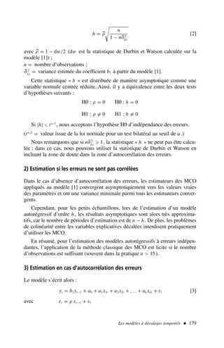 h = 
ρ

n
1 − n
σ2
b̂1
[2]
avec 
ρ = 1 − dw/2 (dw est la statistique de Durbin et Watson calculée sur la
modèle [1]) ;
n = nombre d’observations ;

σ2
b̂1
= variance estimée du coefficient b1 à partir du modèle [1].
Cette statistique « h » est distribuée de manière asymptotique comme une
variable normale centrée réduite. Ainsi, il y a équivalence entre les deux tests
d’hypothèses suivants :
H0 : ρ = 0 H0 : h = 0
H1 : ρ = 0 H1 : h = 0
Si |h| ⩽ tα/2
, nous acceptons l’hypothèse H0 d’indépendance des erreurs.
(tα/2
= valeur issue de la loi normale pour un test bilatéral au seuil de α.)
Nous remarquons que si n
σ2
b̂1
⩾ 1, la statistique « h » ne peut pas être calcu-
lée ; dans ce cas, nous pouvons utiliser la statistique de Durbin et Watson en
incluant la zone de doute dans la zone d’autocorrélation des erreurs.
2) Estimation si les erreurs ne sont pas corrélées
Dans le cas d’absence d’autocorrélation des erreurs, les estimateurs des MCO
appliqués au modèle [1] convergent asymptotiquement vers les valeurs vraies
des paramètres et ont une variance minimale parmi tous les estimateurs conver-
gents.
Cependant, pour les petits échantillons, lors de l’estimation d’un modèle
autorégressif d’ordre h , les résultats asymptotiques sont alors très approxima-
tifs, car le nombre de périodes d’estimation est de n − h. De plus, les problèmes
de colinéarité entre les variables explicatives décalées interdisent pratiquement
d’utiliser les MCO.
En résumé, pour l’estimation des modèles autorégressifs à erreurs indépen-
dantes, l’application de la méthode classique des MCO est licite si le nombre
d’observations est suffisant (souvent dans la pratique n  15).
3) Estimation en cas d’autocorrélation des erreurs
Le modèle s’écrit alors :
yt = b1 yt−1 + a0 + a1x1t + a2x2t + . . . + ak xkt + εt [3]
avec εt = ρ εt−1 + vt
Les modèles à décalages temporels  179
 