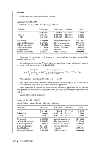 182  ÉCONOMÉTRIE
Solution
1) Les résultats de l’estimation sont les suivants :
L’équation est estimé sur 15 périodes (n − 1) car dans le modèle figure une variable
retardée d’une période.
La statistique de Durbin et Watson laisse augurer d’une autocorrélation des erreurs,
ce qui est confirmé par le « h » de Durbin [2] :
h = 
ρ

n
1 − n
σ2
â1
= 0,687

15
1 − 15 × 0,0013
= 2,68  t0,05
= 1,96
Nous rejetons l’hypothèse H0, soit h = 0 → ρ = 0 .
2) Nous allons tout d’abord comparer les estimations obtenues à partir du modèle brut à
celles obtenues à partir du modèle en différences premières.
Nous procédons à l’estimation du modèle en différences premières sur 14 ans car
nous perdons de nouveau une observation lors du calcul des différences premières de
POt−1 .
Les résultats sont les suivants :
Dependent Variable : PO
Included observations : 15 after adjusting endpoints
Variable Coefficient Std. Error t-Statistic Prob.
C –7.078673 1.851077 –3.824084 0.0024
PO(–1) 0.224016 0.037090 6.039727 0.0001
PE 0.622340 0.025520 24.38636 0.0000
R-squared 0.999980 Mean dependent var 1257.267
Adjusted R-squared 0.999976 S.D. dependent var 663.5723
S.E. of regression 3.236240 Akaike info criterion 5.363558
Sum squared resid 125.6790 Schwarz criterion 5.505168
Log likelihood –37.22668 F-statistic 294296.0
Durbin-Watson stat 0.625901 Prob(F-statistic) 0.000000
Dependent Variable : D(PO)
Included observations : 14 after adjusting endpoints
Variable Coefficient Std. Error t-Statistic Prob.
C 2.891649 1.298314 2.227234 0.0478
D(PO(–1)) 0.240680 0.024114 9.981022 0.0000
D(PE) 0.598017 0.018553 32.23277 0.0000
R-squared 0.999299 Mean dependent var 146.5000
Adjusted R-squared 0.999172 S.D. dependent var 76.37030
S.E. of regression 2.197504 Akaike info criterion 4.599930
Sum squared resid 53.11925 Schwarz criterion 4.736871
Log likelihood –29.19951 F-statistic 7845.105
Durbin-Watson stat 1.781510 Prob(F-statistic) 0.000000
 