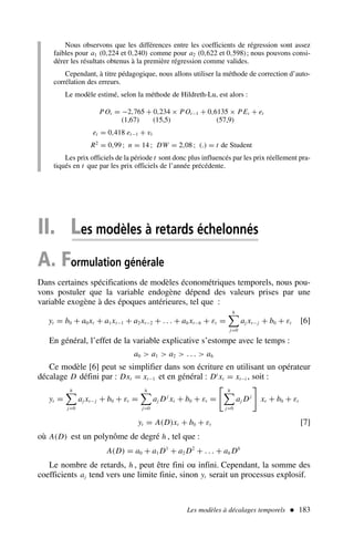 Nous observons que les différences entre les coefficients de régression sont assez
faibles pour a1 (0,224 et 0,240) comme pour a2 (0,622 et 0,598); nous pouvons consi-
dérer les résultats obtenus à la première régression comme valides.
Cependant, à titre pédagogique, nous allons utiliser la méthode de correction d’auto-
corrélation des erreurs.
Le modèle estimé, selon la méthode de Hildreth-Lu, est alors :
POt = −2,765 + 0,234 × POt−1 + 0,6135 × PEt + et
(1,67) (15,5) (57,9)
et = 0,418 et−1 + vt
R2
= 0,99 ; n = 14 ; DW = 2,08 ; (.) = t de Student
Les prix officiels de la période t sont donc plus influencés par les prix réellement pra-
tiqués en t que par les prix officiels de l’année précédente.
Les modèles à décalages temporels  183
II. Les modèles à retards échelonnés
A. Formulation générale
Dans certaines spécifications de modèles économétriques temporels, nous pou-
vons postuler que la variable endogène dépend des valeurs prises par une
variable exogène à des époques antérieures, tel que :
yt = b0 + a0xt + a1xt−1 + a2xt−2 + . . . + ah xt−h + εt =
h

j=0
aj xt− j + b0 + εt [6]
En général, l’effet de la variable explicative s’estompe avec le temps :
a0  a1  a2  . . .  ah
Ce modèle [6] peut se simplifier dans son écriture en utilisant un opérateur
décalage D défini par : Dxt = xt−1 et en général : Di
xt = xt−i , soit :
yt =
h

j=0
aj xt− j + b0 + εt =
h

j=0
aj Dj
xt + b0 + εt =

h

j=0
aj Dj

xt + b0 + εt
yt = A(D)xt + b0 + εt [7]
où A(D) est un polynôme de degré h , tel que :
A(D) = a0 + a1 D1
+ a2 D2
+ . . . + ah Dh
Le nombre de retards, h , peut être fini ou infini. Cependant, la somme des
coefficients aj tend vers une limite finie, sinon yt serait un processus explosif.
 