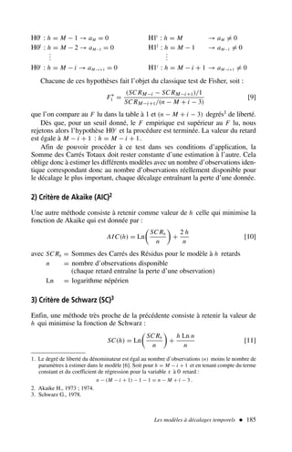 H01
: h = M − 1 → aM = 0 H11
: h = M → aM = 0
H02
: h = M − 2 → aM−1 = 0 H12
: h = M − 1 → aM−1 = 0
.
.
.
.
.
.
H0i
: h = M − i → aM−i+1 = 0 H1i
: h = M − i + 1 → aM−i+1 = 0
Chacune de ces hypothèses fait l’objet du classique test de Fisher, soit :
F∗
1 =
(SC RM−i − SC RM−i+1)/1
SC RM−i+1/(n − M + i − 3)
[9]
que l’on compare au F lu dans la table à 1 et (n − M + i − 3) degrés1 de liberté.
Dès que, pour un seuil donné, le F empirique est supérieur au F lu, nous
rejetons alors l’hypothèse H0i
et la procédure est terminée. La valeur du retard
est égale à M − i + 1 : h = M − i + 1.
Afin de pouvoir procéder à ce test dans ses conditions d’application, la
Somme des Carrés Totaux doit rester constante d’une estimation à l’autre. Cela
oblige donc à estimer les différents modèles avec un nombre d’observations iden-
tique correspondant donc au nombre d’observations réellement disponible pour
le décalage le plus important, chaque décalage entraînant la perte d’une donnée.
2) Critère de Akaike (AIC)2
Une autre méthode consiste à retenir comme valeur de h celle qui minimise la
fonction de Akaike qui est donnée par :
AIC(h) = Ln

SC Rh
n

+
2 h
n
[10]
avec SC Rh = Sommes des Carrés des Résidus pour le modèle à h retards
n = nombre d’observations disponible
(chaque retard entraîne la perte d’une observation)
Ln = logarithme népérien
3) Critère de Schwarz (SC)3
Enfin, une méthode très proche de la précédente consiste à retenir la valeur de
h qui minimise la fonction de Schwarz :
SC(h) = Ln

SC Rh
n

+
h Ln n
n
[11]
Les modèles à décalages temporels  185
1. Le degré de liberté du dénominateur est égal au nombre d’observations (n) moins le nombre de
paramètres à estimer dans le modèle [6]. Soit pour h = M − i + 1 et en tenant compte du terme
constant et du coefficient de régression pour la variable x à 0 retard :
n − (M − i + 1) − 1 − 1 = n − M + i − 3 .
2. Akaike H., 1973 ; 1974.
3. Schwarz G., 1978.
 