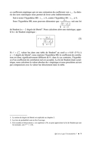 ce coefficient empirique qui est une estimation du coefficient vrai rx,y . La théo-
rie des tests statistiques nous permet de lever cette indétermination.
Soit à tester l’hypothèse H0 : rx,y = 0 , contre l’hypothèse H1 : rx,y = 0 .
Sous l’hypothèse H0, nous pouvons démontrer que
ρx,y

1 − ρ2
x,y

n − 2
suit une loi
de Student à n − 2 degrés de liberté1. Nous calculons alors une statistique, appe-
lé le t de Student empirique :
t∗
=
|ρx,y|

1 − ρ2
x,y

n − 2
[3]
Si t∗
 tα/2
n−2 valeur lue dans une table de Student2 au seuil α = 0,05 (5 %) à
n − 2 degrés de liberté3, nous rejetons l’hypothèse H0, le coefficient de corréla-
tion est donc significativement différent de 0 ; dans le cas contraire, l’hypothè-
se d’un coefficient de corrélation nul est acceptée. La loi de Student étant symé-
trique, nous calculons la valeur absolue du t empirique et nous procédons au test
par comparaison avec la valeur lue directement dans la table.
Qu’est-ce que l’économétrie ?  9
1. La notion de degrés de liberté est explicitée au chapitre 2.
2. Les lois de probabilité sont en fin d’ouvrage.
3. Si le nombre d’observations n est supérieur à 30, on peut approximer la loi de Student par une
loi normale, soit tα/2 ≈ 1,96 .
 