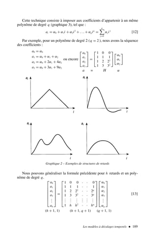 Les modèles à décalages temporels  189
Cette technique consiste à imposer aux coefficients d’appartenir à un même
polynôme de degré q (graphique 3), tel que :
ai = α0 + α1i + α2i2
+ . . . + αqiq
=
q

j=0
αj i j
[12]
Par exemple, pour un polynôme de degré 2 (q = 2 ), nous avons la séquence
des coefficients :
a0 = α0
a1 = α0 + α1 + α2
a2 = α0 + 2α1 + 4α2
a3 = α0 + 3α1 + 9α2
ou encore



a0
a1
a2
a3


 =



1 0 0
1 1 1
1 2 22
1 3 32




α0
α1
α2

a = H α
Graphique 2 – Exemples de structures de retards
Nous pouvons généraliser la formule précédente pour h retards et un poly-
nôme de degré q.








a0
a1
a2
a3
.
.
.
ah








=








1 0 0 · · 0
1 1 1 · · 1
1 2 22
· · 2q
1 3 32
· · 3q
.
.
.
.
.
.
.
.
.
.
.
.
.
.
.
.
.
.
1 h h2
· · hq
















α0
α1
α2
α3
.
.
.
αq








[13]
(h + 1, 1) (h + 1, q + 1) (q + 1, 1)
 
