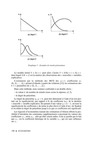 190  ÉCONOMÉTRIE
Le modèle initial Y = Xa + ε peut alors s’écrire Y = X Hα + ε = Zα + ε
dans lequel X H = Z est la matrice des observations des « nouvelles » variables
explicatives.
L’estimation par la méthode des MCO des q + 1 coefficients α,
(
α0, 
α1,. . . , 
αq ), permet d’obtenir, à partir des relations [12], les estimations des
h + 1 paramètres de a (
a0, 
a1,. . . , 
ah).
Dans cette méthode, nous sommes confrontés à un double choix :
– la valeur h du nombre de retards (nous avons la réponse, cf. 2),
– le degré du polynôme.
Le degré du polynôme q, q  h , peut être déterminé à l’aide d’un test por-
tant sur la significativité, par rapport à 0, du coefficient (αq ) de la dernière
« nouvelle » variable explicative. En partant d’une valeur q = h − 1, on teste la
significativité du coefficient α du terme le plus élevé à l’aide d’un t de Student
et on réduit le degré du polynôme jusqu’à ce que ce coefficient soit significatif.
Les logiciels d’économétrie traitant des estimateurs d’Almon offrent la pos-
sibilité d’introduire des contraintes supplémentaires concernant les valeurs des
coefficients a−1 et/ou ah+1 afin qu’elles soient nulles. Cela se justifie par le fait
que a−1 est le coefficient théorique de la variable xt+1 qui est sans influence
sur yt .
Graphique 3 – Exemples de retards polynomiaux
 