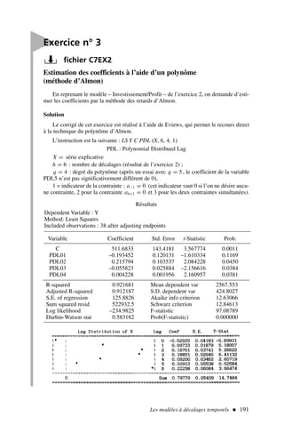 Les modèles à décalages temporels  191
Estimation des coefficients à l’aide d’un polynôme
(méthode d’Almon)
En reprenant le modèle – Investissement/Profit – de l’exercice 2, on demande d’esti-
mer les coefficients par la méthode des retards d’Almon.
Solution
Le corrigé de cet exercice est réalisé à l’aide de Eviews, qui permet le recours direct
à la technique du polynôme d’Almon.
L’instruction est la suivante : LS Y C PDL (X, 6, 4, 1)
PDL : Polynomial Distribued Lag
X = série explicative
h = 6 : nombre de décalages (résultat de l’exercice 2) ;
q = 4 : degré du polynôme (après un essai avec q = 5, le coefficient de la variable
PDL5 n’est pas significativement différent de 0),
1 = indicateur de la contrainte : a−1 = 0 (cet indicateur vaut 0 si l’on ne désire aucu-
ne contrainte, 2 pour la contrainte ah+1 = 0 et 3 pour les deux contraintes simultanées).
Résultats

Exercice n° 3
fichier C7EX2
Dependent Variable : Y
Method: Least Squares
Included observations : 38 after adjusting endpoints
Variable Coefficient Std. Error t-Statistic Prob.
C 511.6833 143.4181 3.567774 0.0011
PDL01 –0.193452 0.120131 –1.610334 0.1169
PDL02 0.215794 0.103537 2.084228 0.0450
PDL03 –0.055823 0.025884 –2.156616 0.0384
PDL04 0.004228 0.001956 2.160957 0.0381
R-squared 0.921681 Mean dependent var 2567.553
Adjusted R-squared 0.912187 S.D. dependent var 424.8027
S.E. of regression 125.8826 Akaike info criterion 12.63066
Sum squared resid 522932.5 Schwarz criterion 12.84613
Log likelihood –234.9825 F-statistic 97.08789
Durbin-Watson stat 0.583162 Prob(F-statistic) 0.000000
 