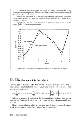 192  ÉCONOMÉTRIE
Les coefficients du polynôme (αi ) sont représentés par les variables PDLi, ils sont
(presque) tous significativement différents de 0. La présence d’une contrainte entraîne la
perte d’un degré de polynôme.
Le calcul des coefficients et la structure de pondération apparaissent directement
après, les coefficients (ai ) sont tous significativement différents de 0, sauf ceux des
variables xt et xt−5 .
Le graphique 4 présente les coefficients calculés lors de l’exercice 2 et les coeffi-
cients ajustés à l’aide du polynôme estimé.
Graphique 4 – Ajustement des coefficients à l’aide d’un polynôme de degrés 4
D. Distribution infinie des retards
Dans ce type de modèle, l’effet de la variable exogène n’est plus limité dans le
temps, mais a un effet illimité, bien que, naturellement, cet effet s’estompe pour
les périodes anciennes.
yt =
∞

j=0
aj xt− j + b0 + εt =
∞

j=0
aj Dj
xt + b0 + εt =

∞

j=0
aj Dj

xt + b0 + εt [14]
Afin de se ramener à un nombre fini de paramètres à estimer, nous devons
postuler une forme particulière que peut prendre la succession des coefficients
a0,a1,a2 ...
Nous pouvons admettre plusieurs types de spécifications, deux modèles par-
ticuliers – les plus utilisés – font l’objet d’une présentation :
 