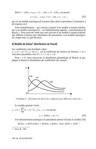 194  ÉCONOMÉTRIE
Soit (1 − λD)yt = a0xt + (1 − λ)b0 + (1 − λD)εt ou encore :
yt = λyt−1 + a0xt + (1 − λ)b0 + εt − λεt−1 [15]
qui est un modèle autorégressif à erreurs liées dont la procédure d’estimation a
été exposée en I.
Cette transformation – qui consiste à passer d’un modèle à retards échelon-
nés à un modèle autorégressif – est habituellement appelée « transformation de
Koyck ». Nous pouvons noter que nous passons d’un modèle à retards échelon-
nés, difficile à estimer par l’abondance des paramètres, à un modèle autorégres-
sif, simple dans sa spécification.
2) Modèle de Solow1 (distribution de Pascal)
Les coefficients sont distribués selon :
ai = (1 − λ)r+1
Ci
r+i λi
où Ci
r+i est le coefficient du binôme de Newton, r et λ
sont deux paramètres avec 0  λ  1 et r ∈ N.
Pour r = 0 , nous retrouvons la distribution géométrique de Koyck, le gra-
phique 6 illustre la distribution des coefficients des retards.
1. Solow R., 1960.
Graphique 6 – Distribution de Pascal des coefficients pour différentes valeurs de r
Le modèle général s’écrit :
yt = b0 +
i=∞

i=0
(1 − λ)r+1
Ci
r+i λi
xt−i + εt ou encore
yt = A(D)xt + b0 + εt [16]
Une démonstration analogue à la précédente permet d’écrire le modèle [16]
B(D)yt = B(D)A(D)xt + B(D)b0 + B(D)εt avec B(D) = A(D)−1
 