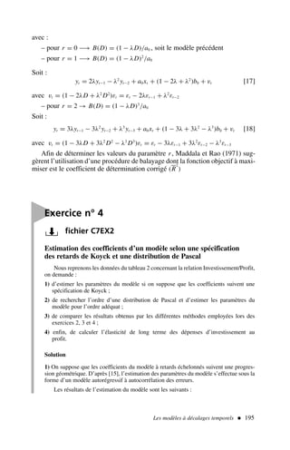 Les modèles à décalages temporels  195
Estimation des coefficients d’un modèle selon une spécification
des retards de Koyck et une distribution de Pascal
Nous reprenons les données du tableau 2 concernant la relation Investissement/Profit,
on demande :
1) d’estimer les paramètres du modèle si on suppose que les coefficients suivent une
spécification de Koyck ;
2) de rechercher l’ordre d’une distribution de Pascal et d’estimer les paramètres du
modèle pour l’ordre adéquat ;
3) de comparer les résultats obtenus par les différentes méthodes employées lors des
exercices 2, 3 et 4 ;
4) enfin, de calculer l’élasticité de long terme des dépenses d’investissement au
profit.
Solution
1) On suppose que les coefficients du modèle à retards échelonnés suivent une progres-
sion géométrique. D’après [15], l’estimation des paramètres du modèle s’effectue sous la
forme d’un modèle autorégressif à autocorrélation des erreurs.
Les résultats de l’estimation du modèle sont les suivants :
avec :
– pour r = 0 −→ B(D) = (1 − λD)/a0 , soit le modèle précédent
– pour r = 1 −→ B(D) = (1 − λD)2
/a0
Soit :
yt = 2λyt−1 − λ2
yt−2 + a0xt + (1 − 2λ + λ2
)b0 + vt [17]
avec vt = (1 − 2λD + λ2
D2
)εt = εt − 2λεt−1 + λ2
εt−2
– pour r = 2 → B(D) = (1 − λD)3
/a0
Soit :
yt = 3λyt−1 − 3λ2
yt−2 + λ3
yt−3 + a0xt + (1 − 3λ + 3λ2
− λ3
)b0 + vt [18]
avec vt = (1 − 3λD + 3λ2
D2
− λ3
D3
)εt = εt − 3λεt−1 + 3λ2
εt−2 − λ3
εt−3
Afin de déterminer les valeurs du paramètre r, Maddala et Rao (1971) sug-
gèrent l’utilisation d’une procédure de balayage dont la fonction objectif à maxi-
miser est le coefficient de détermination corrigé (R
2
)

Exercice n° 4
fichier C7EX2
 