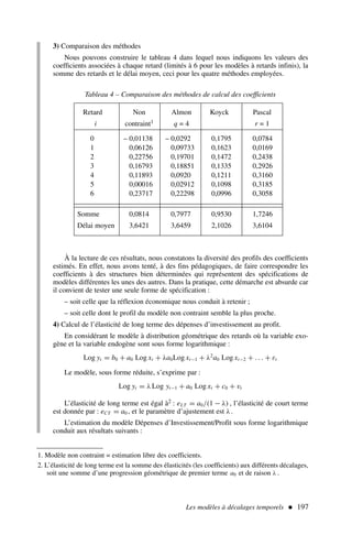 Les modèles à décalages temporels  197
3) Comparaison des méthodes
Nous pouvons construire le tableau 4 dans lequel nous indiquons les valeurs des
coefficients associées à chaque retard (limités à 6 pour les modèles à retards infinis), la
somme des retards et le délai moyen, ceci pour les quatre méthodes employées.
Tableau 4 – Comparaison des méthodes de calcul des coefficients
Retard Non Almon Koyck Pascal
i contraint1 q = 4 r = 1
0 – 0,01138 – 0,0292 0,1795 0,0784
1 0,06126 0,09733 0,1623 0,0169
2 0,22756 0,19701 0,1472 0,2438
3 0,16793 0,18851 0,1335 0,2926
4 0,11893 0,0920 0,1211 0,3160
5 0,00016 0,02912 0,1098 0,3185
6 0,23717 0,22298 0,0996 0,3058
Somme 0,0814 0,7977 0,9530 1,7246
Délai moyen 3,6421 3,6459 2,1026 3,6104
1. Modèle non contraint = estimation libre des coefficients.
2. L’élasticité de long terme est la somme des élasticités (les coefficients) aux différents décalages,
soit une somme d’une progression géométrique de premier terme a0 et de raison λ .
À la lecture de ces résultats, nous constatons la diversité des profils des coefficients
estimés. En effet, nous avons tenté, à des fins pédagogiques, de faire correspondre les
coefficients à des structures bien déterminées qui représentent des spécifications de
modèles différentes les unes des autres. Dans la pratique, cette démarche est absurde car
il convient de tester une seule forme de spécification :
– soit celle que la réflexion économique nous conduit à retenir ;
– soit celle dont le profil du modèle non contraint semble la plus proche.
4) Calcul de l’élasticité de long terme des dépenses d’investissement au profit.
En considérant le modèle à distribution géométrique des retards où la variable exo-
gène et la variable endogène sont sous forme logarithmique :
Log yt = b0 + a0 Log xt + λa0Log xt−1 + λ2
a0 Log xt−2 + . . . + εt
Le modèle, sous forme réduite, s’exprime par :
Log yt = λ Log yt−1 + a0 Log xt + c0 + vt
L’élasticité de long terme est égal à2 : eLT = a0/(1 − λ) , l’élasticité de court terme
est donnée par : eCT = a0 , et le paramètre d’ajustement est λ.
L’estimation du modèle Dépenses d’Investissement/Profit sous forme logarithmique
conduit aux résultats suivants :
 