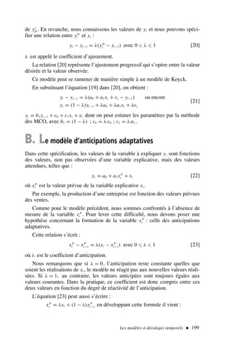 Les modèles à décalages temporels  199
de yt
D . En revanche, nous connaissons les valeurs de yt et nous pouvons spéci-
fier une relation entre yD
t et yt :
yt − yt−1 = λ(yD
t − yt−1) avec 0 ⩽ λ ⩽ 1 [20]
λ est appelé le coefficient d’ajustement.
La relation [20] représente l’ajustement progressif qui s’opère entre la valeur
désirée et la valeur observée.
Ce modèle peut se ramener de manière simple à un modèle de Koyck.
En substituant l’équation [19] dans [20], on obtient :
yt − yt−1 = λ(a0 + a1xt + εt − yt−1) ou encore
yt = (1 − λ)yt−1 + λa0 + λa1xt + λεt
[21]
yt = b1 yt−1 + c0 + c1xt + vt dont on peut estimer les paramètres par la méthode
des MCO, avec b1 = (1 − λ) ; c0 = λ c0 ; c1 = λ a1 .
B. Le modèle d’anticipations adaptatives
Dans cette spécification, les valeurs de la variable à expliquer yt sont fonctions
des valeurs, non pas observées d’une variable explicative, mais des valeurs
attendues, telles que :
yt = a0 + a1xP
t + εt [22]
où xP
t est la valeur prévue de la variable explicative xt .
Par exemple, la production d’une entreprise est fonction des valeurs prévues
des ventes.
Comme pour le modèle précédent, nous sommes confrontés à l’absence de
mesure de la variable xP
t . Pour lever cette difficulté, nous devons poser une
hypothèse concernant la formation de la variable xP
t : celle des anticipations
adaptatives.
Cette relation s’écrit :
xP
t − xP
t−1 = λ(xt − xP
t−1) avec 0 ⩽ λ ⩽ 1 [23]
où λ est le coefficient d’anticipation.
Nous remarquons que si λ = 0, l’anticipation reste constante quelles que
soient les réalisations de xt , le modèle ne réagit pas aux nouvelles valeurs réali-
sées. Si λ = 1, au contraire, les valeurs anticipées sont toujours égales aux
valeurs courantes. Dans la pratique, ce coefficient est donc compris entre ces
deux valeurs en fonction du degré de réactivité de l’anticipation.
L’équation [23] peut aussi s’écrire :
xP
t = λxt + (1 − λ)xP
t−1 en développant cette formule il vient :
 