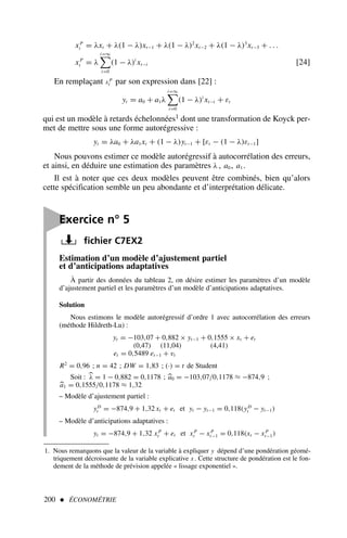 200  ÉCONOMÉTRIE
Estimation d’un modèle d’ajustement partiel
et d’anticipations adaptatives
À partir des données du tableau 2, on désire estimer les paramètres d’un modèle
d’ajustement partiel et les paramètres d’un modèle d’anticipations adaptatives.
Solution
Nous estimons le modèle autorégressif d’ordre 1 avec autocorrélation des erreurs
(méthode Hildreth-Lu) :
yt = −103,07 + 0,882 × yt−1 + 0,1555 × xt + et
(0,47) (11,04) (4,41)
et = 0,5489 et−1 + vt
R2
= 0,96 ; n = 42 ; DW = 1,83 ; (·) = t de Student
Soit : 
λ = 1 − 0,882 = 0,1178 ; 
a0 = −103,07/0,1178 ≈ −874,9 ;

a1 = 0,1555/0,1178 ≈ 1,32
– Modèle d’ajustement partiel :
yD
t = −874,9 + 1,32 xt + et et yt − yt−1 = 0,118(yD
t − yt−1)
– Modèle d’anticipations adaptatives :
yt = −874,9 + 1,32 xP
t + et et xP
t − xP
t−1 = 0,118(xt − xP
t−1)
xP
t = λxt + λ(1 − λ)xt−1 + λ(1 − λ)2
xt−2 + λ(1 − λ)3
xt−3 + . . .
xP
t = λ
i=∞

i=0
(1 − λ)i
xt−i [24]
En remplaçant x P
t par son expression dans [22] :
yt = a0 + a1λ
i=∞

i=0
(1 − λ)i
xt−i + εt
qui est un modèle à retards échelonnées1 dont une transformation de Koyck per-
met de mettre sous une forme autorégressive :
yt = λa0 + λa1xt + (1 − λ)yt−1 + [εt − (1 − λ)εt−1]
Nous pouvons estimer ce modèle autorégressif à autocorrélation des erreurs,
et ainsi, en déduire une estimation des paramètres λ , a0 , a1 .
Il est à noter que ces deux modèles peuvent être combinés, bien qu’alors
cette spécification semble un peu abondante et d’interprétation délicate.
1. Nous remarquons que la valeur de la variable à expliquer y dépend d’une pondération géomé-
triquement décroissante de la variable explicative x . Cette structure de pondération est le fon-
dement de la méthode de prévision appelée « lissage exponentiel ».

Exercice n° 5
fichier C7EX2
 