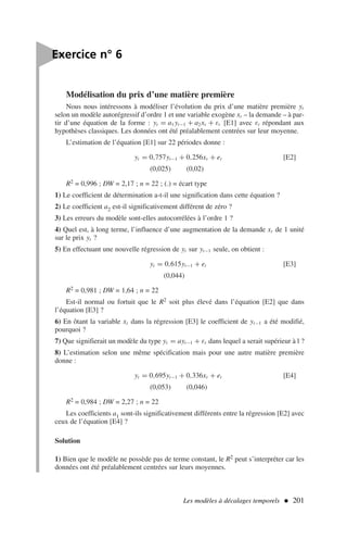 Modélisation du prix d’une matière première
Nous nous intéressons à modéliser l’évolution du prix d’une matière première yt
selon un modèle autorégressif d’ordre 1 et une variable exogène xt – la demande – à par-
tir d’une équation de la forme : yt = a1 yt−1 + a2xt + εt [E1] avec εt répondant aux
hypothèses classiques. Les données ont été préalablement centrées sur leur moyenne.
L’estimation de l’équation [E1] sur 22 périodes donne :
yt = 0,757yt−1 + 0,256xt + et [E2]
(0,025) (0,02)
R2 = 0,996 ; DW = 2,17 ; n = 22 ; (.) = écart type
1) Le coefficient de détermination a-t-il une signification dans cette équation ?
2) Le coefficient a2 est-il significativement différent de zéro ?
3) Les erreurs du modèle sont-elles autocorrélées à l’ordre 1 ?
4) Quel est, à long terme, l’influence d’une augmentation de la demande xt de 1 unité
sur le prix yt ?
5) En effectuant une nouvelle régression de yt sur yt−1 seule, on obtient :
yt = 0,615yt−1 + et [E3]
(0,044)
R2 = 0,981 ; DW = 1,64 ; n = 22
Est-il normal ou fortuit que le R2 soit plus élevé dans l’équation [E2] que dans
l’équation [E3] ?
6) En ôtant la variable xt dans la régression [E3] le coefficient de yt−1 a été modifié,
pourquoi ?
7) Que signifierait un modèle du type yt = ayt−1 + εt dans lequel a serait supérieur à l ?
8) L’estimation selon une même spécification mais pour une autre matière première
donne :
yt = 0,695yt−1 + 0,336xt + et [E4]
(0,053) (0,046)
R2 = 0,984 ; DW = 2,27 ; n = 22
Les coefficients a1 sont-ils significativement différents entre la régression [E2] avec
ceux de l’équation [E4] ?
Solution
1) Bien que le modèle ne possède pas de terme constant, le R2 peut s’interpréter car les
données ont été préalablement centrées sur leurs moyennes.
Les modèles à décalages temporels  201

Exercice n° 6
 
