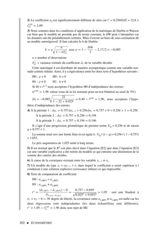 2) Le coefficient a2 est significativement différent de zéro car t* = 0,256/0,02 = 12,8 
t0,05
19 = 2,09.
3) Nous sommes dans les conditions d’application de la statistique de Durbin et Watson
car bien que le modèle ne possède pas de terme constant, le DW peut s’interpréter car
les données ont été préalablement centrées. Mais il existe un biais de sous-estimation dû
au modèle autorégressif. Il faut calculer le h de Durbin :
h = ρ

n
1 − nσ̂2
â1
avec ρ = 1 −
DW
2
− 2,17/2 = −0,085
n = nombre d’observations
σ̂2
â1 = variance estimée du coefficient â1 de la variable décalée
Cette statistique h est distribuée de manière asymptotique comme une variable nor-
male centrée réduite. Ainsi, il y a équivalence entre les deux tests d’hypothèses suivants :
H0 : ρ = 0 H0 : h = 0
H1 : ρ ≠ 0 H1 : h ≠ 0
Si |h|  tα/2
nous acceptons l’hypothèse H0 d’indépendance des erreurs.
(t0,05
= 1,96 valeur issue de la loi normale pour un test bilatéral au seuil de 5%).
|h| = −0,085

22
1 − 22 × 0,0252
= 0,40  t0,05
= 1,96, nous acceptons l’hypo-
thèse d’indépendance des erreurs.
4) À la période 1 : ∆yt = 0,757∆yt−1 + 0,256∆xt = 0,757 × 0 + 0,256 × 1 = 0,256
À la période 2 : ∆yt = 0,757 × 0,256 = 0,194
À la période 3 : ∆yt = 0,757 × 0,194 = 0,146
Il s’agit d’une progression géométrique de premier terme U0 = 0,256 et de raison
q = 0,757  1.
La somme tend vers une limite finie et est égale à : U0 / (1 – q) = 0,256 / ( 1 – 0,757)
= 1,053.
Le prix augmentera de 1,053 unité à long terme.
5) Il est normal que le R2 soit plus élevé dans l’équation [E2] que dans l’équation [E3]
car une variable explicative a été retirée du modèle ce qui entraine une diminution de la
somme des carrées des résidus.
6) À cause de la covariance existant entre les variable yt−1 et xt.
7) Un modèle du type yt = ayt−1 + εt dans lequel le coefficient a serait supérieur à l
conduirait à une solution explosive (croissance infinie) ce qui impossible.
8) Tests de comparaison de coefficient
H0 : a1,MP1 = a1,MP2
H1 : a1,MP1 ≠ a1,MP2
t∗
=
(â1,M P1 − â1,M P2) − 0
σ̂â1,M P1−â1,M P2
=
0,757 − 0,695
√
0,0252 + 0,0532
= 1,05 suit une Student à
n1 + n2 − 6 = 38 degrés de liberté, la covariance entre a1,MP1 et a1,MP2 est nulle car les
deux régressions sont indépendantes (les deux échantillons sont différents),
t∗
= 1,05  t0,05
∞ = 1,96 donc non rejet de H0.
202  ÉCONOMÉTRIE
 
