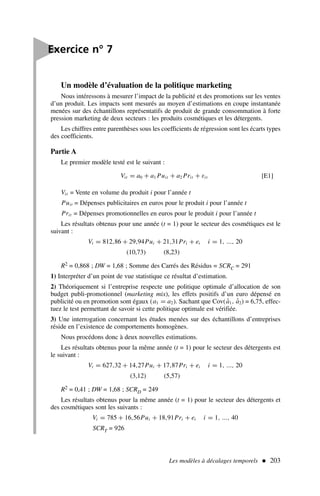 Un modèle d’évaluation de la politique marketing
Nous intéressons à mesurer l’impact de la publicité et des promotions sur les ventes
d’un produit. Les impacts sont mesurés au moyen d’estimations en coupe instantanée
menées sur des échantillons représentatifs de produit de grande consommation à forte
pression marketing de deux secteurs : les produits cosmétiques et les détergents.
Les chiffres entre parenthèses sous les coefficients de régression sont les écarts types
des coefficients.
Partie A
Le premier modèle testé est le suivant :
Vit = a0 + a1 Puit + a2 Prit + εit [E1]
Vit = Vente en volume du produit i pour l’année t
Puit = Dépenses publicitaires en euros pour le produit i pour l’année t
Prit = Dépenses promotionnelles en euros pour le produit i pour l’année t
Les résultats obtenus pour une année (t = 1) pour le secteur des cosmétiques est le
suivant :
Vi = 812,86 + 29,94Pui + 21,31Pri + ei i = 1, ..., 20
(10,73) (8,23)
R2 = 0,868 ; DW = 1,68 ; Somme des Carrés des Résidus = SCRC = 291
1) Interpréter d’un point de vue statistique ce résultat d’estimation.
2) Théoriquement si l’entreprise respecte une politique optimale d’allocation de son
budget publi-promotionnel (marketing mix), les effets positifs d’un euro dépensé en
publicité ou en promotion sont égaux (a1 = a2). Sachant que Cov(â1, â2) = 6,75, effec-
tuez le test permettant de savoir si cette politique optimale est vérifiée.
3) Une interrogation concernant les études menées sur des échantillons d’entreprises
réside en l’existence de comportements homogènes.
Nous procédons donc à deux nouvelles estimations.
Les résultats obtenus pour la même année (t = 1) pour le secteur des détergents est
le suivant :
Vi = 627,32 + 14,27Pui + 17,87Pri + ei i = 1, ..., 20
(3,12) (5,57)
R2 = 0,41 ; DW = 1,68 ; SCRD = 249
Les résultats obtenus pour la même année (t = 1) pour le secteur des détergents et
des cosmétiques sont les suivants :
Vi = 785 + 16,56Pui + 18,91Pri + ei i = 1, ..., 40
SCRT = 926
Les modèles à décalages temporels  203

Exercice n° 7
 