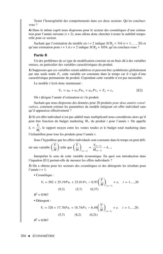 Tester l’homogénéité des comportements dans ces deux secteurs. Qu’en concluez-
vous ?
4) Dans le même esprit nous disposons pour le secteur des cosmétiques d’une estima-
tion pour l’année suivante (t = 2), nous allons donc chercher à tester la stabilité tempo-
relle pour ce secteur.
Sachant que l’estimation du modèle en t = 2 indique SCR2 = 316 (i = 1, ... , 20) et
qu’une estimation pour t = 1 et t = 2 indique SCRT = 1054, qu’en concluez-vous ?
Partie B
Un des problèmes de ce type de modélisation consiste en un biais dû à des variables
omises, en particulier des variables caractéristiques du produit.
1) Supposons que ces variables soient additives et peuvent être synthétisées globalement
par une seule notée Fi, cette variable est constante dans le temps car il s’agit d’une
caractéristique permanente du produit. Cependant cette variable n’est pas mesurable.
Le modèle s’écrit donc maintenant :
Vit = a0t + a1t Puit + a2t Prit + Fit + εit [E2]
Où t désigne l’année d’estimation et i le produit.
Sachant que nous disposons des données pour 20 produits pour deux années consé-
cutives, comment estimer les paramètres du modèle intégrant cet effet individuel sans
qu’il apparaisse effectivement ?
2) Si cet effet individuel n’est pas additif mais multiplicatif nous considérons alors qu’il
peut être fonction du budget marketing Mit du produit i pour l’année t. On appelle
kt =
Vt
Mt
, le rapport moyen entre les ventes totales et le budget total marketing dans
l’échantillon pour tous les produits pour l’année t.
Sous l’hypothèse que les effets individuels sont constants dans le temps on peut défi-
nir une variable

V
M

telle que

V
M

i(t−1)
=
Vi(t−1)
Mi(t−1)
− kt−1
Interpréter le sens de cette variable économique. En quoi son introduction dans
l’équation [E1] permet-elle de mesurer les effets individuels ?
3) On a obtenu pour les secteurs des cosmétiques et des détergents les résultats pour
l’année t = 1.
• Cosmétique :
Vi = 582 + 25,19Pui + 23,81Pri − 0,97

V
M

i(t−1)
+ ei i = 1,...,20
(9,3) (5,7) (0,37)
R2 = 0,967
• Détergent :
Vi = 328 + 17,78Pui + 18,74Pri − 0,49

V
M

i(t−1)
+ ei i = 1,...,20 .
(5,7) (8,2) (0,21)
R2 = 0,967
204  ÉCONOMÉTRIE
 