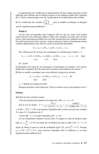 L’augmentation des coefficients de détermination R2 pour chaque équation est-elle
suffisante pour affirmer que la relation estimée est de meilleure qualité que l’équation
[E1] ? Sinon comment jugez-vous de l’amélioration ou la détérioration des résultats.
4) Les coefficients des variables

V
M

i(t−1)
pour le modèle cosmétique et détergent
sont-ils significativement différents ?
Partie C
Un des biais envisageables dans l’équation [E1] est que les ventes d’un produit
soient fonction d’un événement imprévu. Dans cette situation, cela peut créer un biais
sur les ventes du produit qui diffère de ce qu’elles seraient dans des conditions normales.
Pour effectuer des prévisions correctes, on peut redresser ce biais en introduisant comme
variable supplémentaire dans [E1] les ventes de la période précédente :
Vit = a0 + a1 Puit + a2 Prit + a3Vit−1 + εit [E3]
On a obtenu pour les secteurs des cosmétiques les résultats pour l’année t = 1.
Vit = −1,52 + 2,52Puit + 6,36Prit + 0,75Vit−1 + eit i = 1,...,20 [E4]
(1,1) (1,7) (0,3)
R2 = 0,979
1) Interpréter d’un point de vue statistique et économique ces résultats, est-il envisa-
geable dans l’équation [E3] de tester une éventuelle autocorrélation des erreurs ?
2) Pour ce modèle cosmétique nous avons effectué la régression suivante :
e2
it = 2,1Puit + 0,18Prit + 5,8 + uit i = 1,...,20
(0,2) (0,5)
eit = Résidu de la régression [E4]
Pourquoi procéder à cette régression ? Qu’en concluez-vous et que proposez-vous ?
Solution
A.1) Soit les tests suivants à mener.
• Test de significativité globale de la régression : H0 : a1 = a2 = 0
Soit le test de Fisher : F∗
=
R2
/k
(1 − R2)/(n − k − 1)
=
0,868/2
(1 − 0,868)/(20 − 2 − 1)
= 55,89  F0,05
2;17 = 3,59, nous rejetons l’hypothèse H0, il existe au moins une variables
Pui ou/et Pri d’explicative de Vi
• Tester H0 : a1 = 0 contre l’hypothèse H1 : a1 ≠ 0
Le test d’hypothèses bilatéral consiste donc à comparer le ratio de Student empi-
rique t∗
â1 =
â1
σ̂â1
= 2,79 à la valeur du t de Student lue dans la table à 20 – 2 – 1 = 17
degrés de liberté et pour un seuil de probabilité égal à 5%, soit t0,05
17 = 2,11. Puisque
t∗
â1 = 2,79  t0,05
17 = 2,11, nous refusons l’hypothèse H0, le coefficient a1 est donc
significativement différent de 0.
Les modèles à décalages temporels  205
 