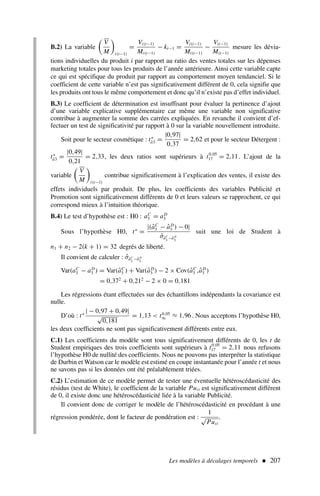 B.2) La variable

V
M

i(t−1)
=
Vi(t−1)
Mi(t−1)
− kt−1 =
Vi(t−1)
Mi(t−1)
−
V(t−1)
M(t−1)
mesure les dévia-
tions individuelles du produit i par rapport au ratio des ventes totales sur les dépenses
marketing totales pour tous les produits de l’année antérieure. Ainsi cette variable capte
ce qui est spécifique du produit par rapport au comportement moyen tendanciel. Si le
coefficient de cette variable n’est pas significativement différent de 0, cela signifie que
les produits ont tous le même comportement et donc qu’il n’existe pas d’effet individuel.
B.3) Le coefficient de détermination est insuffisant pour évaluer la pertinence d’ajout
d’une variable explicative supplémentaire car même une variable non significative
contribue à augmenter la somme des carrées expliquées. En revanche il convient d’ef-
fectuer un test de significativité par rapport à 0 sur la variable nouvellement introduite.
Soit pour le secteur cosmétique : t∗
â3 =
|0,97|
0,37
= 2,62 et pour le secteur Détergent :
t∗
â3 =
|0,49|
0,21
= 2,33, les deux ratios sont supérieurs à t0,05
17 = 2,11. L’ajout de la
variable

V
M

i(t−1)
contribue significativement à l’explication des ventes, il existe des
effets individuels par produit. De plus, les coefficients des variables Publicité et
Promotion sont significativement différents de 0 et leurs valeurs se rapprochent, ce qui
correspond mieux à l’intuition théorique.
B.4) Le test d’hypothèse est : H0 : aC
3 = aD
3
Sous l’hypothèse H0, t∗
=
|(âC
3 − âD
3 ) − 0|
σ̂âC
3
−âD
3
suit une loi de Student à
n1 + n2 − 2(k + 1) = 32 degrés de liberté.
Il convient de calculer : σ̂âC
3
−âD
3
Var(aC
3 − aD
3 ) = Var(âC
3 ) + Var(âD
3 ) − 2 × Cov(âC
3 ,âD
3 )
= 0,372
+ 0,212
− 2 × 0 = 0,181
Les régressions étant effectuées sur des échantillons indépendants la covariance est
nulle.
D’où : t∗
| − 0,97 + 0,49|
√
0,181
= 1,13  t0,05
∞ ≈ 1,96. Nous acceptons l’hypothèse H0,
les deux coefficients ne sont pas significativement différents entre eux.
C.1) Les coefficients du modèle sont tous significativement différents de 0, les t de
Student empiriques des trois coefficients sont supérieurs à t0,05
17 = 2,11 nous refusons
l’hypothèse H0 de nullité des coefficients. Nous ne pouvons pas interpréter la statistique
de Durbin et Watson car le modèle est estimé en coupe instantanée pour l’année t et nous
ne savons pas si les données ont été préalablement triées.
C.2) L’estimation de ce modèle permet de tester une éventuelle hétéroscédasticité des
résidus (test de White), le coefficient de la variable Puit est significativement différent
de 0, il existe donc une hétéroscédasticité liée à la variable Publicité.
Il convient donc de corriger le modèle de l’hétéroscédasticité en procédant à une
régression pondérée, dont le facteur de pondération est :
1
√
Puit
.
Les modèles à décalages temporels  207
 