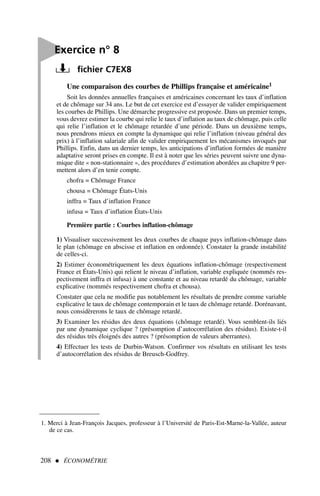 Une comparaison des courbes de Phillips française et américaine1
Soit les données annuelles françaises et américaines concernant les taux d’inflation
et de chômage sur 34 ans. Le but de cet exercice est d’essayer de valider empiriquement
les courbes de Phillips. Une démarche progressive est proposée. Dans un premier temps,
vous devrez estimer la courbe qui relie le taux d’inflation au taux de chômage, puis celle
qui relie l’inflation et le chômage retardée d’une période. Dans un deuxième temps,
nous prendrons mieux en compte la dynamique qui relie l’inflation (niveau général des
prix) à l’inflation salariale afin de valider empiriquement les mécanismes invoqués par
Phillips. Enfin, dans un dernier temps, les anticipations d’inflation formées de manière
adaptative seront prises en compte. Il est à noter que les séries peuvent suivre une dyna-
mique dite « non-stationnaire », des procédures d’estimation abordées au chapitre 9 per-
mettent alors d’en tenir compte.
chofra = Chômage France
chousa = Chômage États-Unis
inffra = Taux d’inflation France
infusa = Taux d’inflation États-Unis
Première partie : Courbes inflation-chômage
1) Visualiser successivement les deux courbes de chaque pays inflation-chômage dans
le plan (chômage en abscisse et inflation en ordonnée). Constater la grande instabilité
de celles-ci.
2) Estimer économétriquement les deux équations inflation-chômage (respectivement
France et États-Unis) qui relient le niveau d’inflation, variable expliquée (nommés res-
pectivement inffra et infusa) à une constante et au niveau retardé du chômage, variable
explicative (nommés respectivement chofra et chousa).
Constater que cela ne modifie pas notablement les résultats de prendre comme variable
explicative le taux de chômage contemporain et le taux de chômage retardé. Dorénavant,
nous considèrerons le taux de chômage retardé.
3) Examiner les résidus des deux équations (chômage retardé). Vous semblent-ils liés
par une dynamique cyclique ? (présomption d’autocorrélation des résidus). Existe-t-il
des résidus très éloignés des autres ? (présomption de valeurs aberrantes).
4) Effectuer les tests de Durbin-Watson. Confirmer vos résultats en utilisant les tests
d’autocorrélation des résidus de Breusch-Godfrey.
208  ÉCONOMÉTRIE

Exercice n° 8
fichier C7EX8
1. Merci à Jean-François Jacques, professeur à l’Université de Paris-Est-Marne-la-Vallée, auteur
de ce cas.
 