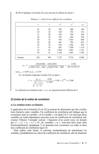 2) Afin d’appliquer la formule [2], nous dressons le tableau de calcul 3.
Qu’est-ce que l’économétrie ?  11
.x y x2
y2
xy
16 20 256 400 320
18 24 324 576 432
23 28 529 784 644
24 22 576 484 528
28 32 784 1 024 896
29 28 841 784 812
26 32 676 1 024 832
31 36 961 1 296 1 116
32 41 1 024 1 681 1 312
34 41 1 156 1 681 1 394
Somme 261 304 7 127 9 734 8 286
Tableau 3 – Calcul d’un coefficient de corrélation
ρx,y =
(10)(8 286) − (261)(304)

(10)(7 127) − 2612

(10)(9 734) − 3042
=
3 516
(56,11)(70,17)
soit ρx,y = 0,89 et ρ2
x,y = 0,79
Le t de Student empirique (d’après [3]) est égal à :
t∗
=
|ρx,y|

(1 − ρ2
x,y)
n − 2
=
0,89
0,1 620
= 5,49  t0,025
8 = 2,306
le coefficient de corrélation entre x et y est significativement différent de 0.
2) Limites de la notion de corrélation
a) La relation testée est linéaire
L’application de la formule [1] ou [2] ne permet de déterminer que des corréla-
tions linéaires entre variables. Un coefficient de corrélation nul indique que la
covariance entre la variable x et la variable y est égale à 0. C’est ainsi que deux
variables en totale dépendance peuvent avoir un coefficient de corrélation nul,
comme l’illustre l’exemple suivant : l’équation d’un cercle nous est donnée
par (x − x1)2
+ (y − y1)2
= R2
, les variables x et y sont bien liées entre elles
fonctionnellement (graphique 7) et pourtant leur covariance est nulle et donc
leur coefficient de corrélation égal à 0.
Pour pallier cette limite, il convient éventuellement de transformer les
variables, préalablement au calcul du coefficient de corrélation, afin de linéariser
 