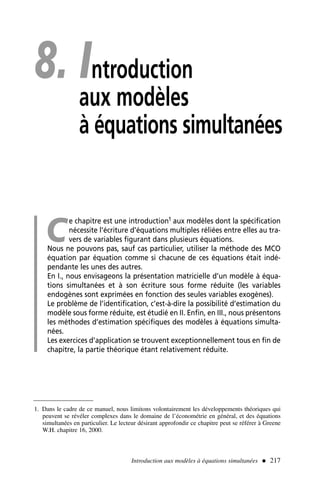 Introduction aux modèles à équations simultanées  217
8. Introduction
aux modèles
à équations simultanées
C
e chapitre est une introduction1 aux modèles dont la spécification
nécessite l’écriture d’équations multiples réliées entre elles au tra-
vers de variables figurant dans plusieurs équations.
Nous ne pouvons pas, sauf cas particulier, utiliser la méthode des MCO
équation par équation comme si chacune de ces équations était indé-
pendante les unes des autres.
En I., nous envisageons la présentation matricielle d’un modèle à équa-
tions simultanées et à son écriture sous forme réduite (les variables
endogènes sont exprimées en fonction des seules variables exogènes).
Le problème de l’identification, c’est-à-dire la possibilité d’estimation du
modèle sous forme réduite, est étudié en II. Enfin, en III., nous présentons
les méthodes d’estimation spécifiques des modèles à équations simulta-
nées.
Les exercices d’application se trouvent exceptionnellement tous en fin de
chapitre, la partie théorique étant relativement réduite.
1. Dans le cadre de ce manuel, nous limitons volontairement les développements théoriques qui
peuvent se révéler complexes dans le domaine de l’économétrie en général, et des équations
simultanées en particulier. Le lecteur désirant approfondir ce chapitre peut se référer à Greene
W.H. chapitre 16, 2000.
 