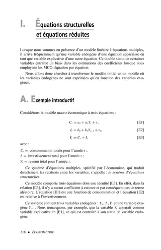 I. Équations structurelles
et équations réduites
Lorsque nous sommes en présence d’un modèle linéaire à équations multiples,
il arrive fréquemment qu’une variable endogène d’une équation apparaisse en
tant que variable explicative d’une autre équation. Ce double statut de certaines
variables entraîne un biais dans les estimations des coefficients lorsque nous
employons les MCO, équation par équation.
Nous allons donc chercher à transformer le modèle initial en un modèle où
les variables endogènes ne sont exprimées qu’en fonction des variables exo-
gènes.
A. Exemple introductif
Considérons le modèle macro-économique à trois équations :
Ct = a0 + a1Yt + ε1t [E1]
It = b0 + b1Yt−1 + ε2t [E2]
Yt = Ct + It [E3]
avec :
Ct = consommation totale pour l’année t ;
It = investissement total pour l’année t ;
Yt = revenu total pour l’année t.
Ce système d’équations multiples, spécifié par l’économiste, qui traduit
directement les relations entre les variables, s’appelle : le système d’équations
structurelles.
Ce modèle comporte trois équations dont une identité [E3]. En effet, dans la
relation [E3], il n’y a aucun coefficient à estimer et par conséquent pas de terme
aléatoire. L’équation [E1] est une fonction de consommation et l’équation [E2]
est relative à l’investissement.
Ce système contient trois variables endogènes : Ct , It , Yt et une variable exo-
gène Yt−1 . Nous remarquons, par exemple, que la variable Yt apparaît comme
variable explicative en [E1], ce qui est contraire à son statut de variable endo-
gène.
218  ÉCONOMÉTRIE
 