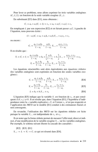 Pour lever ce problème, nous allons exprimer les trois variables endogènes
(Ct ,It ,Yt ) en fonction de la seule variable exogène (Yt−1) .
En substituant [E3] dans [E1], nous obtenons :
Ct = a0 + a1(Ct + It ) + ε1t = a0 + a1Ct + a1 It + ε1t
En remplaçant It par son expression [E2] et en faisant passer a1Ct à gauche de
l’équation, nous pouvons écrire :
(1 − a1)Ct = a0 + a1b0 + a1b1Yt−1 + a1ε2t + ε1t
ou encore :
Ct =
a0 + a1b0
1 − a1
+
a1b1
1 − a1
Yt−1 +
a1ε2t + ε1t
1 − a1
Il en résulte que :
Yt = Ct + It =
a0 + a1b0
1 − a1
+ b0 +

a1b1
1 − a1
+ b1

Yt−1 +
a1ε2t + ε1t
1 − a1
+ ε2t
Yt =
a0 + b0
1 − a1
+
b1
1 − a1
Yt−1 +
ε2t + ε1t
1 − a1
Les équations structurelles sont alors équivalentes aux équations réduites
(les variables endogènes sont exprimées en fonction des seules variables exo-
gènes) :
Ct =
a0 + a1b0
1 − a1
+
a1b1
1 − a1
Yt−1 +
a1ε2t + ε1t
1 − a1
[E4]
Yt =
a0 + b0
1 − a1
+
b1
1 − a1
Yt−1 +
ε2t + ε1t
1 − a1
[E5]
It = b0 + b1Yt−1 + ε2t [E6]
L’équation [E5] indique que la variable Yt est fonction de ε1t et par consé-
quent E(Yt ε1t ) = 0. Il en résulte que, dans l’équation [E1], l’hypothèse d’indé-
pendance entre la « variable explicative » Yt et l’erreur ε1t n’est pas respectée et
l’application des MCO sur le modèle [E1] conduit à des estimateurs biaisés et
non convergents.
En revanche, l’utilisation des MCO sur les équations réduites est licite
puisque la variable Yt−1 est indépendante de ε1t et ε2t .
Il est noter que la forme réduite permet de mesurer l’effet total, direct et indi-
rect, d’une modification de la variable exogène Yt−1 sur les variables endogènes.
Par exemple, le schéma suivant illustre la cascade des causalités :
[E2] [E3] [E1]
Yt−1 → It → Yt → Ct ce qui est résumé dans [E4].
Introduction aux modèles à équations simultanées  219
 