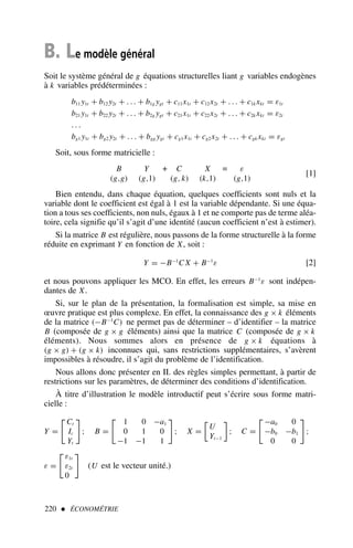 B. Le modèle général
Soit le système général de g équations structurelles liant g variables endogènes
à k variables prédéterminées :
b11 y1t + b12 y2t + . . . + b1g ygt + c11x1t + c12x2t + . . . + c1k xkt = ε1t
b21 y1t + b22 y2t + . . . + b2g ygt + c21x1t + c22x2t + . . . + c2k xkt = ε2t
. . .
bg1 y1t + bg2 y2t + . . . + bgg ygt + cg1x1t + cg2x2t + . . . + cgk xkt = εgt
Soit, sous forme matricielle :
B
(g,g)
Y
(g,1)
+ C
(g, k)
X
(k,1)
= ε
(g,1)
[1]
Bien entendu, dans chaque équation, quelques coefficients sont nuls et la
variable dont le coefficient est égal à 1 est la variable dépendante. Si une équa-
tion a tous ses coefficients, non nuls, égaux à 1 et ne comporte pas de terme aléa-
toire, cela signifie qu’il s’agit d’une identité (aucun coefficient n’est à estimer).
Si la matrice B est régulière, nous passons de la forme structurelle à la forme
réduite en exprimant Y en fonction de X, soit :
Y = −B−1
C X + B−1
ε [2]
et nous pouvons appliquer les MCO. En effet, les erreurs B−1
ε sont indépen-
dantes de X.
Si, sur le plan de la présentation, la formalisation est simple, sa mise en
œuvre pratique est plus complexe. En effet, la connaissance des g × k éléments
de la matrice (−B−1
C) ne permet pas de déterminer – d’identifier – la matrice
B (composée de g × g éléments) ainsi que la matrice C (composée de g × k
éléments). Nous sommes alors en présence de g × k équations à
(g × g) + (g × k) inconnues qui, sans restrictions supplémentaires, s’avèrent
impossibles à résoudre, il s’agit du problème de l’identification.
Nous allons donc présenter en II. des règles simples permettant, à partir de
restrictions sur les paramètres, de déterminer des conditions d’identification.
À titre d’illustration le modèle introductif peut s’écrire sous forme matri-
cielle :
Y =

Ct
It
Yt

; B =

1 0 −a1
0 1 0
−1 −1 1

; X =

U
Yt−1

; C =

−a0 0
−b0 −b1
0 0

;
ε =

ε1t
ε2t
0

(U est le vecteur unité.)
220  ÉCONOMÉTRIE
 