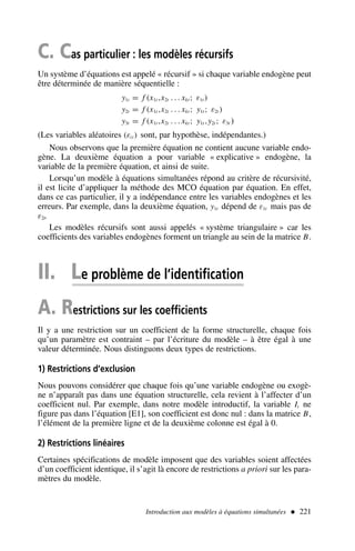 C. Cas particulier : les modèles récursifs
Un système d’équations est appelé « récursif » si chaque variable endogène peut
être déterminée de manière séquentielle :
y1t = f (x1t ,x2t . . . xkt ; ε1t )
y2t = f (x1t ,x2t . . . xkt ; y1t ; ε2t )
y3t = f (x1t ,x2t . . . xkt ; y1t ,y2t ; ε3t )
(Les variables aléatoires (εit ) sont, par hypothèse, indépendantes.)
Nous observons que la première équation ne contient aucune variable endo-
gène. La deuxième équation a pour variable « explicative » endogène, la
variable de la première équation, et ainsi de suite.
Lorsqu’un modèle à équations simultanées répond au critère de récursivité,
il est licite d’appliquer la méthode des MCO équation par équation. En effet,
dans ce cas particulier, il y a indépendance entre les variables endogènes et les
erreurs. Par exemple, dans la deuxième équation, y1t dépend de ε1t mais pas de
ε2t.
Les modèles récursifs sont aussi appelés « système triangulaire » car les
coefficients des variables endogènes forment un triangle au sein de la matrice B.
II. Le problème de l’identification
A. Restrictions sur les coefficients
Il y a une restriction sur un coefficient de la forme structurelle, chaque fois
qu’un paramètre est contraint – par l’écriture du modèle – à être égal à une
valeur déterminée. Nous distinguons deux types de restrictions.
1) Restrictions d’exclusion
Nous pouvons considérer que chaque fois qu’une variable endogène ou exogè-
ne n’apparaît pas dans une équation structurelle, cela revient à l’affecter d’un
coefficient nul. Par exemple, dans notre modèle introductif, la variable It ne
figure pas dans l’équation [E1], son coefficient est donc nul : dans la matrice B,
l’élément de la première ligne et de la deuxième colonne est égal à 0.
2) Restrictions linéaires
Certaines spécifications de modèle imposent que des variables soient affectées
d’un coefficient identique, il s’agit là encore de restrictions a priori sur les para-
mètres du modèle.
Introduction aux modèles à équations simultanées  221
 