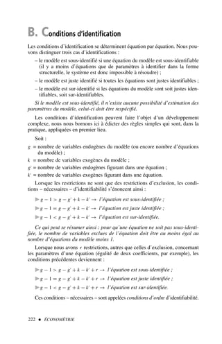 B. Conditions d’identification
Les conditions d’identification se déterminent équation par équation. Nous pou-
vons distinguer trois cas d’identifications :
– le modèle est sous-identifié si une équation du modèle est sous-identifiable
(il y a moins d’équations que de paramètres à identifier dans la forme
structurelle, le système est donc impossible à résoudre) ;
– le modèle est juste identifié si toutes les équations sont justes identifiables ;
– le modèle est sur-identifié si les équations du modèle sont soit justes iden-
tifiables, soit sur-identifiables.
Si le modèle est sous-identifié, il n’existe aucune possibilité d’estimation des
paramètres du modèle, celui-ci doit être respécifié.
Les conditions d’identification peuvent faire l’objet d’un développement
complexe, nous nous bornons ici à édicter des règles simples qui sont, dans la
pratique, appliquées en premier lieu.
Soit :
g = nombre de variables endogènes du modèle (ou encore nombre d’équations
du modèle) ;
k = nombre de variables exogènes du modèle ;
g′
= nombre de variables endogènes figurant dans une équation ;
k′
= nombre de variables exogènes figurant dans une équation.
Lorsque les restrictions ne sont que des restrictions d’exclusion, les condi-
tions – nécessaires – d’identifiabilité s’énoncent ainsi :
. g − 1  g − g′
+ k − k′
→ l’équation est sous-identifiée ;
. g − 1 = g − g′
+ k − k′
→ l’équation est juste identifiée ;
. g − 1  g − g′
+ k − k′
→ l’équation est sur-identifiée.
Ce qui peut se résumer ainsi : pour qu’une équation ne soit pas sous-identi-
fiée, le nombre de variables exclues de l’équation doit être au moins égal au
nombre d’équations du modèle moins 1.
Lorsque nous avons r restrictions, autres que celles d’exclusion, concernant
les paramètres d’une équation (égalité de deux coefficients, par exemple), les
conditions précédentes deviennent :
. g − 1  g − g′
+ k − k′
+ r → l’équation est sous-identifiée ;
. g − 1 = g − g′
+ k − k′
+ r → l’équation est juste identifiée ;
. g − 1  g − g′
+ k − k′
+ r → l’équation est sur-identifiée.
Ces conditions – nécessaires – sont appelées conditions d’ordre d’identifiabilité.
222  ÉCONOMÉTRIE
 