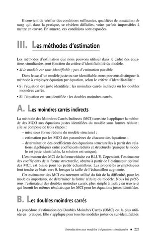 Il convient de vérifier des conditions suffisantes, qualifiées de conditions de
rang qui, dans la pratique, se révèlent difficiles, voire parfois impossibles à
mettre en œuvre. En annexe, ces conditions sont exposées.
III. Les méthodes d’estimation
Les méthodes d’estimation que nous pouvons utiliser dans le cadre des équa-
tions simultanées sont fonction du critère d’identifiabilité du modèle.
• Si le modèle est sous-identifiable ; pas d’estimation possible.
Dans le cas d’un modèle juste ou sur-identifiable, nous pouvons distinguer la
méthode à employer équation par équation, selon le critère d’identifiabilité :
• Si l’équation est juste identifiée : les moindres carrés indirects ou les doubles
moindres carrés.
• Si l’équation est sur-identifiée : les doubles moindres carrés.
A. Les moindres carrés indirects
La méthode des Moindres Carrés Indirects (MCI) consiste à appliquer la métho-
de des MCO aux équations justes identifiées du modèle sous formes réduite ;
elle se compose de trois étapes :
– mise sous forme réduite du modèle structurel ;
– estimation par les MCO des paramètres de chacune des équations ;
– détermination des coefficients des équations structurelles à partir des rela-
tions algébriques entre coefficients réduits et structurels (puisque le modè-
le est juste identifiable, la solution est unique).
L’estimateur des MCI de la forme réduite est BLUE. Cependant, l’estimateur
des coefficients de la forme structurelle, obtenu à partir de l’estimateur optimal
des MCI, est biaisé pour les petits échantillons. Les propriétés asymptotiques
font tendre ce biais vers 0, lorsque la taille de l’échantillon augmente.
Cet estimateur des MCI est rarement utilisé du fait de la difficulté, pour les
modèles importants, de déterminer la forme réduite du modèle. Nous lui préfé-
rons l’estimateur des doubles moindres carrés, plus simple à mettre en œuvre et
qui fournit les mêmes résultats que les MCI pour les équations justes identifiées.
B. Les doubles moindres carrés
La procédure d’estimation des Doubles Moindres Carrés (DMC) est la plus utili-
sée en pratique. Elle s’applique pour tous les modèles justes ou sur-identifiables.
Introduction aux modèles à équations simultanées  223
 