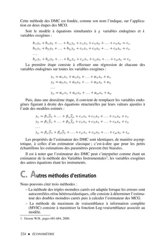 Cette méthode des DMC est fondée, comme son nom l’indique, sur l’applica-
tion en deux étapes des MCO.
Soit le modèle à équations simultanées à g variables endogènes et k
variables exogènes :
b11 y1t + b12 y2t + . . . + b1g ygt + c11x1t + c12x2t + . . . + c1k xkt = ε1t
b21 y1t + b22 y2t + . . . + b2g ygt + c21x1t + c22x2t + . . . + c2k xkt = ε2t
. . .
bg1 y1t + bg2 y2t + . . . + bgg ygt + cg1x1t + cg2x2t + . . . + cgk xkt = εgt
La première étape consiste à effectuer une régression de chacune des
variables endogènes sur toutes les variables exogènes :
y1t = α11x1t + α12x2t + . . . + α1k xkt + u1t
y2t = α21x1t + α22x2t + . . . + α2k xkt + u2t
. . .
ygt = αg1x1t + αg2x2t + . . . + αgk xkt + ugt
Puis, dans une deuxième étape, il convient de remplacer les variables endo-
gènes figurant à droite des équations structurelles par leurs valeurs ajustées à
l’aide des modèles estimés :
y1t = β12
y2t + . . . + β1g
ygt + c11x1t + c12x2t + . . . + c1k xkt + ε1t
y2t = β21
y1t + . . . + β2g
ygt + c21x1t + c22x2t + . . . + c2k xkt + ε2t
. . .
ygt = βg1
y1t + βg2
y2t + . . . + cg1x1t + cg2x2t + . . . + cgk xkt + εgt
Les propriétés de l’estimateur des DMC sont identiques, de manière asymp-
totique, à celles d’un estimateur classique ; c’est-à-dire que pour les petits
échantillons les estimations des paramètres peuvent être biaisées.
Il est à noter que l’estimateur des DMC peut s’interpréter comme étant un
estimateur de la méthode des Variables Instrumentales1, les variables exogènes
des autres équations étant les instruments.
C. Autres méthodes d’estimation
Nous pouvons citer trois méthodes :
– La méthode des triples moindres carrés est adaptée lorsque les erreurs sont
autocorrélées et/ou hétéroscédastiques, elle consiste à déterminer l’estima-
teur des doubles moindres carrés puis à calculer l’estimateur des MCG.
– La méthode du maximum de vraisemblance à information complète
(MVIC) consiste à maximiser la fonction Log-vraisemblance associée au
modèle.
224  ÉCONOMÉTRIE
1. Greene W.H., pages 681-684, 2000.
 
