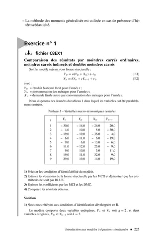 – La méthode des moments généralisée est utilisée en cas de présence d’hé-
téroscédasticité.
Introduction aux modèles à équations simultanées  225
Comparaison des résultats par moindres carrés ordinaires,
moindres carrés indirects et doubles moindres carrés
Soit le modèle suivant sous forme structurelle :
Y1t = a(Y2t + X1t ) + ε1t [E1]
Y2t = bY1t + cY1t−1 + ε2t [E2]
avec :
Y1t = Produit National Brut pour l’année t ;
Y2t = consommation des ménages pour l’année t ;
X1t = demande finale autre que consommation des ménages pour l’année t.
Nous disposons des données du tableau 1 dans lequel les variables ont été préalable-
ment centrées.

Exercice n° 1
fichier C8EX1
Tableau 1 – Variables macro-économiques centrées
t Y1t Y2t X1t Y1t−1
1 – 30,0 – 14,0 – 26,0 20,0
2 – 4,0 10,0 5,0 – 30,0
3 – 19,0 – 19,0 – 36,0 – 4,0
4 – 6,0 – 11,0 – 6,0 – 19,0
5 – 9,0 6,0 – 13,0 – 6,0
6 11,0 – 12,0 25,0 – 9,0
7 9,0 10,0 5,0 11,0
8 19,0 11,0 32,0 9,0
9 29,0 19,0 14,0 19,0
1) Préciser les conditions d’identifiabilité du modèle.
2) Estimer les équations de la forme structurelle par les MCO et démontrer que les esti-
mateurs ne sont pas BLUE.
3) Estimer les coefficients par les MCI et les DMC.
4) Comparer les résultats obtenus.
Solution
1) Nous nous référons aux conditions d’identification développées en II.
Le modèle comporte deux variables endogènes, Y1t et Y2t soit g = 2 , et deux
variables exogènes, X1t et Y1t−1 soit k = 2.
 