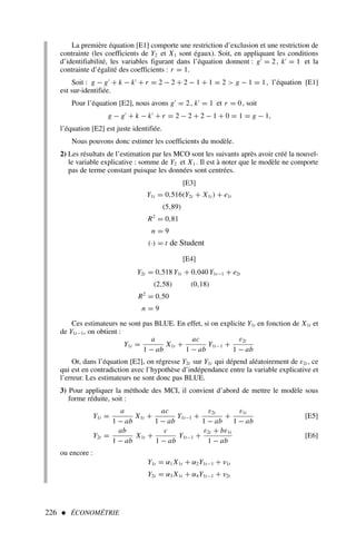 226  ÉCONOMÉTRIE
La première équation [E1] comporte une restriction d’exclusion et une restriction de
contrainte (les coefficients de Y2 et X1 sont égaux). Soit, en appliquant les conditions
d’identifiabilité, les variables figurant dans l’équation donnent : g′
= 2, k′
= 1 et la
contrainte d’égalité des coefficients : r = 1.
Soit : g − g′
+ k − k′
+ r = 2 − 2 + 2 − 1 + 1 = 2  g − 1 = 1, l’équation [E1]
est sur-identifiée.
Pour l’équation [E2], nous avons g′
= 2, k′
= 1 et r = 0, soit
g − g′
+ k − k′
+ r = 2 − 2 + 2 − 1 + 0 = 1 = g − 1,
l’équation [E2] est juste identifiée.
Nous pouvons donc estimer les coefficients du modèle.
2) Les résultats de l’estimation par les MCO sont les suivants après avoir créé la nouvel-
le variable explicative : somme de Y2 et X1 . Il est à noter que le modèle ne comporte
pas de terme constant puisque les données sont centrées.
[E3]
Y1t = 0,516(Y2t + X1t ) + e1t
(5,89)
R2
= 0,81
n = 9
(·) = t de Student
[E4]
Y2t = 0,518 Y1t + 0,040 Y1t−1 + e2t
(2,58) (0,18)
R2
= 0,50
n = 9
Ces estimateurs ne sont pas BLUE. En effet, si on explicite Y1t en fonction de X1t et
de Y1t−1, on obtient :
Y1t =
a
1 − ab
X1t +
ac
1 − ab
Y1t−1 +
ε2t
1 − ab
Or, dans l’équation [E2], on régresse Y2t sur Y1t qui dépend aléatoirement de ε2t , ce
qui est en contradiction avec l’hypothèse d’indépendance entre la variable explicative et
l’erreur. Les estimateurs ne sont donc pas BLUE.
3) Pour appliquer la méthode des MCI, il convient d’abord de mettre le modèle sous
forme réduite, soit :
Y1t =
a
1 − ab
X1t +
ac
1 − ab
Y1t−1 +
ε2t
1 − ab
+
ε1t
1 − ab
[E5]
Y2t =
ab
1 − ab
X1t +
c
1 − ab
Y1t−1 +
ε2t + bε1t
1 − ab
[E6]
ou encore :
Y1t = α1 X1t + α2Y1t−1 + v1t
Y2t = α3 X1t + α4Y1t−1 + v2t
 