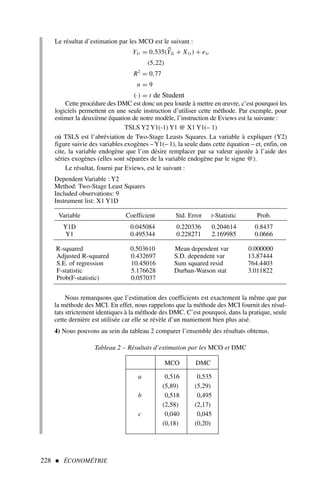 228  ÉCONOMÉTRIE
Tableau 2 – Résultats d’estimation par les MCO et DMC
MCO DMC
a 0,516 0,535
(5,89) (5,29)
b 0,518 0,495
(2,58) (2,17)
c 0,040 0,045
(0,18) (0,20)
Dependent Variable : Y2
Method: Two-Stage Least Squares
Included observations: 9
Instrument list: X1 Y1D
Variable Coefficient Std. Error t-Statistic Prob.
Y1D 0.045084 0.220336 0.204614 0.8437
Y1 0.495344 0.228271 2.169985 0.0666
R-squared 0.503610 Mean dependent var 0.000000
Adjusted R-squared 0.432697 S.D. dependent var 13.87444
S.E. of regression 10.45016 Sum squared resid 764.4403
F-statistic 5.176628 Durban-Watson stat 3.011822
Prob(F-statistic) 0.057037
Le résultat d’estimation par les MCO est le suivant :
Y1t = 0,535(
Y2t + X1t ) + e1t
(5,22)
R2
= 0,77
n = 9
(·) = t de Student
Cette procédure des DMC est donc un peu lourde à mettre en œuvre, c’est pourquoi les
logiciels permettent en une seule instruction d’utiliser cette méthode. Par exemple, pour
estimer la deuxième équation de notre modèle, l’instruction de Eviews est la suivante :
TSLS Y2 Y1(-1) Y1 @ X1 Y1(– 1)
où TSLS est l’abréviation de Two-Stage Leasts Squares. La variable à expliquer (Y2)
figure suivie des variables exogènes –Y1(– 1), la seule dans cette équation – et, enfin, on
cite, la variable endogène que l’on désire remplacer par sa valeur ajustée à l’aide des
séries exogènes (elles sont séparées de la variable endogène par le signe @).
Le résultat, fourni par Eviews, est le suivant :
Nous remarquons que l’estimation des coefficients est exactement la même que par
la méthode des MCI. En effet, nous rappelons que la méthode des MCI fournit des résul-
tats strictement identiques à la méthode des DMC. C’est pourquoi, dans la pratique, seule
cette dernière est utilisée car elle se révèle d’un maniement bien plus aisé.
4) Nous pouvons au sein du tableau 2 comparer l’ensemble des résultats obtenus.
 