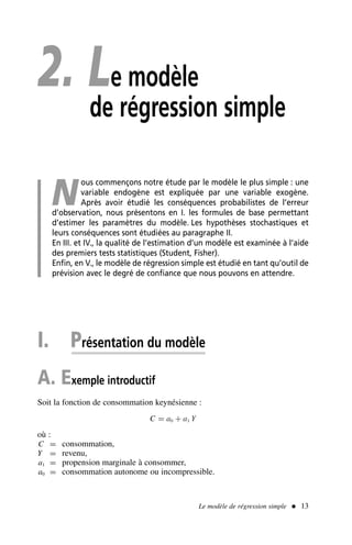 2. Le modèle
de régression simple
N
ous commençons notre étude par le modèle le plus simple : une
variable endogène est expliquée par une variable exogène.
Après avoir étudié les conséquences probabilistes de l’erreur
d’observation, nous présentons en I. les formules de base permettant
d’estimer les paramètres du modèle. Les hypothèses stochastiques et
leurs conséquences sont étudiées au paragraphe II.
En III. et IV., la qualité de l’estimation d’un modèle est examinée à l’aide
des premiers tests statistiques (Student, Fisher).
Enfin, en V., le modèle de régression simple est étudié en tant qu’outil de
prévision avec le degré de confiance que nous pouvons en attendre.
I. Présentation du modèle
A. Exemple introductif
Soit la fonction de consommation keynésienne :
C = a0 + a1 Y
où :
C = consommation,
Y = revenu,
a1 = propension marginale à consommer,
a0 = consommation autonome ou incompressible.
Le modèle de régression simple  13
 