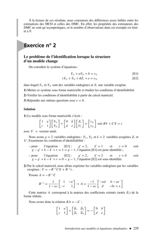 Introduction aux modèles à équations simultanées  229
À la lecture de ces résultats, nous constatons des différences assez faibles entre les
estimations des MCO et celles des DMC. En effet, les propriétés des estimateurs des
DMC ne sont qu’asymptotiques, or le nombre d’observations dans cet exemple est limi-
té à 9.
Le problème de l’identification lorsque la structure
d’un modèle change
On considère le système d’équations :
Y1t + aY2t + b = ε1t [E1]
cY1t + Y2t + dZt + e = ε2t [E2]
dans lequel Y1t et Y2t sont des variables endogènes et Zt une variable exogène.
1) Mettre ce système sous forme matricielle et étudier les conditions d’identifiabilité.
2) Vérifier les conditions d’identifiabilité à partir du calcul matriciel.
3) Répondre aux mêmes questions avec e = 0.
Solution
1) Le modèle sous forme matricielle s’écrit :

1 a
c 1
 
Y1t
Y2t

+

0 b
d e
 
Zt
Ut

=

ε1t
ε2t

soit BY + C X = ε
avec U = vecteur unité.
Nous avons g = 2 variables endogènes : Y1t , Y2t et k = 2 variables exogènes Zt et
U . Examinons les conditions d’identifiabilité :
– pour l’équation [E1] : g′
= 2 , k′
= 1 et r = 0 soit
g − g′
+ k − k′
+ r = 1 = g − 1, l’équation [E1] est juste identifiée ;
– pour l’équation [E2] : g′
= 2 , k′
= 2 et r = 0 soit
g − g′
+ k − k′
+ r = 0  g − 1, l’équation [E2] est sous-identifiée.
2) Par le calcul matriciel, nous allons exprimer les variables endogènes par les variables
exogènes : Y = −B−1
C X + B−1
ε .
Posons A = −B−1
C
B−1
=
1
1 − ac

1 −a
−c 1

→ A =
−1
1 − ac

−ad b − ae
d −bc + e

Cette matrice A correspond à la matrice des coefficients estimés (notés 
αi ) de la
forme réduite.
Nous avons donc la relation B A = −C :

1 a
c 1

×


α1 
α2

α3 
α4

= −

0 b
d e


Exercice n° 2
 
