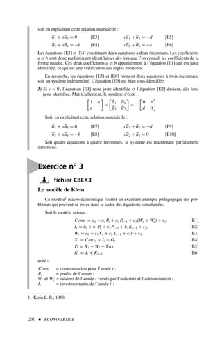 230  ÉCONOMÉTRIE
Le modèle de Klein
Ce modèle1 macro-économique fournit un excellent exemple pédagogique des pro-
blèmes qui peuvent se poser dans le cadre des équations simultanées.
Soit le modèle suivant :
Const = a0 + a1 Pt + a2 Pt−1 + a3(Wt + W′
t ) + ε1t [E1]
It = b0 + b1 Pt + b2 Pt−1 + b3 Kt−1 + ε2t [E2]
Wt = c0 + c1 Xt + c2 Xt−1 + c3t + ε3t [E3]
Xt = Const + It + Gt [E4]
Pt = Xt − Wt − Taxt [E5]
Kt = It + Kt−1 [E6]
avec :
Const = consommation pour l’année t ;
Pt = profits de l’année t ;
Wt et W′
t = salaires de l’année t versés par l’industrie et l’administration ;
It = investissements de l’année t ;
soit en explicitant cette relation matricielle :

α1 + a
α3 = 0 [E3] c
α1 + 
α3 = −d [E5]

α2 + a
α4 = −b [E4] c
α2 + 
α4 = −e [E6]
Les équations [E3] et [E4] constituent deux équations à deux inconnues. Les coefficients
a et b sont donc parfaitement identifiables dès lors que l’on connaît les coefficients de la
forme réduite. Ces deux coefficients a et b appartiennent à l’équation [E1] qui est juste
identifiée, ce qui est une vérification des règles énoncées.
En revanche, les équations [E5] et [E6] forment deux équations à trois inconnues,
soit un système indéterminé. L’équation [E3] est bien sous-identifiée.
3) Si e = 0, l’équation [E1] reste juste identifiée et l’équation [E2] devient, dès lors,
juste identifiée. Matriciellement, le système s’écrit :

1 a
c 1

×


α1 
α2

α3 
α3

= −

0 b
d 0

Soit, en explicitant cette relation matricielle :

α1 + a
α3 = 0 [E7] c
α1 + 
α3 = −d [E9]

α2 + a
α4 = −b [E8] c
α2 + 
α4 = 0 [E10]
Soit quatre équations à quatre inconnues, le système est maintenant parfaitement
déterminé.

Exercice n° 3
fichier C8EX3
1. Klein L. R., 1950.
 