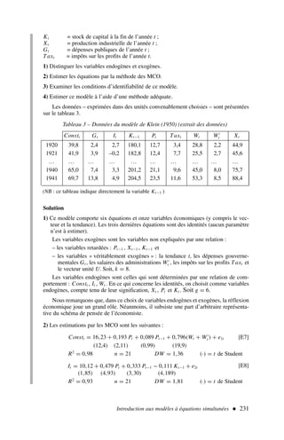 Introduction aux modèles à équations simultanées  231
Kt = stock de capital à la fin de l’année t ;
Xt = production industrielle de l’année t ;
Gt = dépenses publiques de l’année t ;
Taxt = impôts sur les profits de l’année t.
1) Distinguer les variables endogènes et exogènes.
2) Estimer les équations par la méthode des MCO.
3) Examiner les conditions d’identifiabilité de ce modèle.
4) Estimer ce modèle à l’aide d’une méthode adéquate.
Les données – exprimées dans des unités convenablement choisies – sont présentées
sur le tableau 3.
Tableau 3 – Données du modèle de Klein (1950) (extrait des données)
Constt Gt It Kt−1 Pt Taxt Wt W′
t Xt
1920 39,8 2,4 2,7 180,1 12,7 3,4 28,8 2,2 44,9
1921 41,9 3,9 –0,2 182,8 12,4 7,7 25,5 2,7 45,6
… … … … … … … … … …
1940 65,0 7,4 3,3 201,2 21,1 9,6 45,0 8,0 75,7
1941 69,7 13,8 4,9 204,5 23,5 11,6 53,3 8,5 88,4
Solution
1) Ce modèle comporte six équations et onze variables économiques (y compris le vec-
teur et la tendance). Les trois dernières équations sont des identités (aucun paramètre
n’est à estimer).
Les variables exogènes sont les variables non expliquées par une relation :
– les variables retardées : Pt−1 , Xt−1 , Kt−1 et
– les variables « véritablement exogènes » : la tendance t, les dépenses gouverne-
mentales Gt , les salaires des administrations W′
t , les impôts sur les profits Taxt et
le vecteur unité U. Soit, k = 8.
Les variables endogènes sont celles qui sont déterminées par une relation de com-
portement : Constt , It , Wt . En ce qui concerne les identités, on choisit comme variables
endogènes, compte tenu de leur signification, Xt , Pt et Kt . Soit g = 6.
Nous remarquons que, dans ce choix de variables endogènes et exogènes, la réflexion
économique joue un grand rôle. Néanmoins, il subsiste une part d’arbitraire représenta-
tive du schéma de pensée de l’économiste.
2) Les estimations par les MCO sont les suivantes :
Constt = 16,23 + 0,193 Pt + 0,089 Pt−1 + 0,796(Wt + W′
t ) + e1t [E7]
(12,4) (2,11) (0,99) (19,9)
R2
= 0,98 n = 21 DW = 1,36 (·) = t de Student
It = 10,12 + 0,479 Pt + 0,333 Pt−1 − 0,111 Kt−1 + e2t
(1,85) (4,93) (3,30) (4,189)
[E8]
R2
= 0,93 n = 21 DW = 1,81 (·) = t de Student
(NB : ce tableau indique directement la variable Kt−1 )
 