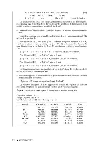 232  ÉCONOMÉTRIE
Wt = −0,066 + 0,439 Xt + 0,146 Xt−1 + 0,13 t + e3t [E9]
(2,02) (13,5) (3,90) (4,90)
R2
= 0,98 n = 21 DW = 1,95 (·) = t de Student
Les estimateurs des MCO sont biaisés, cette méthode d’estimation est donc inappro-
priée pour ce type de modèle. Nous devons étudier les conditions d’identification de ce
modèle et utiliser, le cas échéant, la méthode des DMC.
3) Les conditions d’identification – conditions d’ordre – s’étudient équation par équa-
tion.
Le modèle comporte g = 6 variables endogènes et k = 8 variables exogènes (cf. la
réponse à la question 1).
Pour l’équation [E1], nous avons g′
= 3, variables endogènes présentes et k′
= 3 ,
variables exogènes présentes, soit (g − g′
+ k − k′
= 8) restrictions d’exclusion. De
plus, l’égalité entre le coefficient de Wt et W′
t introduit une restriction supplémentaire
r = 1.
g − g′
+ k − k′
+ r = 9  g − 1 = 5 → l’équation [E1] est sur-identifiée.
Pour l’équation [E2] : g′
= 2, k′
= 3 et r = 0 soit :
g − g′
+ k − k′
+ r = 9  g − 1 = 5 , l’équation [E2] est sur-identifiée.
Pour l’équation [E3] : g′
= 2, k′
= 3 et r = 0 soit :
g − g′
+ k − k′
+ r = 9  g − 1 = 5 , l’équation [E3] est sur-identifiée.
Les équations étant toutes sur-identifiées, il est licite d’estimer les coefficients de ce
modèle à l’aide de la méthode des DMC.
4) Nous avons appliqué la méthode des DMC pour chacune des trois équations à estimer
de trois manières différentes.
• Équation [E1] en décomposant la méthode des DMC.
Les variables endogènes Pt et Wt apparaissent à droite de l’équation ; il convient
donc de les remplacer par leurs valeurs en fonction des 8 variables exogènes.
Étape 1 : estimation du modèle pour Pt et calcul de la variable ajustée P At .
Dependent Variable : P
Sample (adjusted): 1921 1941
Included observations: 21 after adjusting endpoints
Variable Coefficient Std. Error t-Statistic Prob.
C 46.55153 23.15829 2.010145 0.0656
P(-1) 0.802501 0.518856 1.546674 0.1459
K – 0.216103 0.119113 – 1.814267 0.0928
X(-1) 0.022000 0.282164 0.077969 0.9390
WP – 0.079608 2.533823 – 0.031418 0.9754
TREND 0.319405 0.778129 0.410478 0.6881
G 0.439016 0.391143 1.122394 0.2820
TAX – 0.923098 0.433759 – 2.128133 0.0530
 