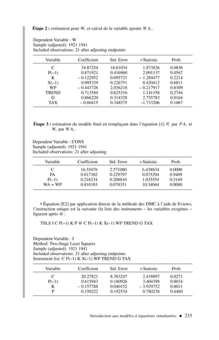 Introduction aux modèles à équations simultanées  233
Étape 2 : estimation pour Wt et calcul de la variable ajustée W At .
Étape 3 : estimation du modèle final en remplaçant dans l’équation [1] Pt par P At et
Wt par W At .
• Équation [E2] par application directe de la méthode des DMC à l’aide de Eviews,
l’instruction unique est la suivante (la liste des instruments – les variables exogènes –
figurent après @ :
TSLS I C P(–1) K P @ C P(–1) K X(–1) WP TREND G TAX
Dependent Variable : W
Sample (adjusted): 1921 1941
Included observations: 21 after adjusting endpoints
Variable Coefficient Std. Error t-Statistic Prob.
C 34.87254 18.61034 1.873826 0.0836
P(–1) 0.871921 0.416960 2.091137 0.0567
K – 0.122952 0.095721 – 1.284477 0.2214
X(–1) 0.095329 0.226751 0.420412 0.6811
WP – 0.443726 2.036218 – 0.217917 0.8309
TREND 0.713584 0.625316 1.141158 0.2744
G 0.866220 0.314328 2.755783 0.0164
TAX – 0.60415 0.348575 -1.733206 0.1067
Dependent Variable : CONS
Sample (adjusted): 1921 1941
Included observations: 21 after adjusting
Variable Coefficient Std. Error t-Statistic Prob.
C 16.55476 2.571080 6.438834 0.0000
PA 0.017302 0.229797 0.075294 0.9409
P(–1) 0.216234 0.208810 1.035554 0.3149
WA + WP 0.810183 0.078351 10.34044 0.0000
Dependent Variable : I
Method: Two-Stage Least Squares
Sample (adjusted): 1921 1941
Included observations: 21 after adjusting endpoints
Instrument list: C P(–1) K X(–1) WP TREND G TAX
Variable Coefficient Std. Error t-Statistic Prob.
C 20.27821 8.383247 2.418897 0.0271
P(–1) 0.615943 0.180926 3.404398 0.0034
K – 0.157788 0.040152 – 3.929752 0.0011
P 0.150222 0.192534 0.780238 0.4460
 