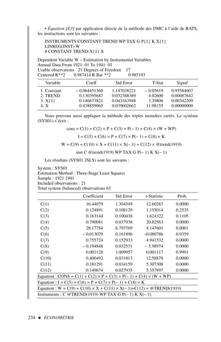 234  ÉCONOMÉTRIE
• Équation [E3] par application directe de la méthode des DMC à l’aide de RATS,
les instructions sont les suivantes :
INSTRUMENTS CONSTANT TREND WP TAX G P{1} K X{1}
LINREG(INST) W
# CONSTANT TREND X{1} X
Dependent Variable W – Estimation by Instrumental Variables
Annual Data From 1921: 01 To 1941: 01
Usable observations 21 Degrees of Freedom 17
Centered R**2 0.987414 R Bar **2 0.985193
Variable Coeff Std Error T-Stat Signif
1. Constant – 0.064451360 1.147038221 – 0.05619 0.95584607
2. TREND 0.130395687 0.032388389 4.02600 0.00087642
3. X{1} 0.146673821 0.043163948 3.39806 0.00342209
4. X 0.438859065 0.039602662 11.08155 0.00000000
Nous pouvons aussi appliquer la méthode des triples moindres carrés. Le système
(SYS01) s’écrit :
cons = C(1) + C(2) × P + C(3) × P(– 1) + C(4) × (W + WP)
I = C(5) + C(6) × P + C(7) × P(– 1) + C(8) × K
W = C(9) + C(10) × X + C(11) × X(– 1) + C(12) × @trend(1919)
inst C @trend(1919) WP TAX G P(– 1) K X(– 1)
Les résultats (SYS01.3SLS) sont les suivants :
System : SYS01
Estimation Method : Three-Stage Least Squares
Sample : 1921 1941
Included observations : 21
Total system (balanced) observations 63
Coefficient Std Error t-Statistic Prob.
C(1) 16.44079 1.304549 12.60267 0.0000
C(2) 0.124891 0.108129 1.155014 0.2535
C(3) 0.163144 0.100438 1.624322 0.1105
C(4) 0.790081 0.037938 20.82563 0.0000
C(5) 28.17784 6.793769 4.147601 0.0001
C(6) – 0.013079 0.161896 –0.080786 0.9359
C(7) 0.755724 0.152933 4.941532 0.0000
C(8) – 0.194848 0.032531 – 5.98974 0.0000
C(9) 0.001128 1.009957 0.001117 0.9991
C(10) 0.400492 0.031813 12.58878 0.0000
C(11) 0.181291 0.034159 5.307308 0.0000
C(12) 0.149674 0.027935 5.357897 0.0000
Equation : CONS = C(1) + C(2) × P + C(3) × P(– 1) + C(4) × (W + WP)
Equation : I = C(5) + C(6) × P + C(7) × P(– 1) + C(8) × K
Equation : W = C(9) + C(10) × X + C(11) × X(– 1)+C(12) × @TREND(1919)
Instruments : C @TREND(1919) WP TAX G P(– 1) K X(– 1)
 