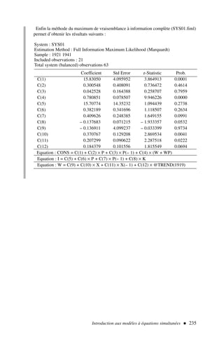 Enfin la méthode du maximum de vraisemblance à information complète (SYS01.fiml)
permet d’obtenir les résultats suivants :
Introduction aux modèles à équations simultanées  235
System : SYS01
Estimation Method : Full Information Maximum Likelihood (Marquardt)
Sample : 1921 1941
Included observations : 21
Total system (balanced) observations 63
Coefficient Std Error z-Statistic Prob.
C(1) 15.83050 4.095952 3.864913 0.0001
C(2) 0.300548 0.408091 0.736472 0.4614
C(3) 0.042528 0.164388 0.258707 0.7959
C(4) 0.780851 0.078507 9.946226 0.0000
C(5) 15.70774 14.35232 1.094439 0.2738
C(6) 0.382189 0.341696 1.118507 0.2634
C(7) 0.409626 0.248385 1.649155 0.0991
C(8) – 0.137683 0.071215 – 1.933357 0.0532
C(9) – 0.136911 4.099237 – 0.033399 0.9734
C(10) 0.370767 0.129208 2.869534 0.0041
C(11) 0.207299 0.090622 2.287518 0.0222
C(12) 0.184379 0.101556 1.815549 0.0694
Equation : CONS = C(1) + C(2) × P + C(3) × P(– 1) + C(4) × (W + WP)
Equation : I = C(5) + C(6) × P + C(7) × P(– 1) + C(8) × K
Equation : W = C(9) + C(10) × X + C(11) × X(– 1) + C(12) × @TREND(1919)
 