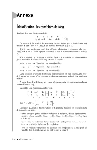 236  ÉCONOMÉTRIE

Annexe
Identification : les conditions de rang
Soit le modèle sous forme matricielle :
B Y + C X = ε
(g,g) (g,1) (g,k) (k,1) (g,1)
On appelle P la matrice des structures qui est formée par la juxtaposition des
matrices B et C, soit P = [BC], P est donc de dimension (g,g + k).
Soit φi , une matrice des restriction afférente à l’équation i construite telle que :
Pi φih = 0, i est la i -ième ligne de la matrice P et h la h -ième colonne de la matrice
φi .
Soit µi = rang[Pφi ] (rang de la matrice Pφi ), et g le nombre de variables endo-
gènes du modèle, la condition de rang est alors la suivante :
– si µi  g − 1 → l’équation i est sous-identifiée ;
– si µi = g − 1 → l’équation i est juste identifiée ;
– si µi  g − 1 → l’équation i est sur-identifiée.
Cette condition nécessaire et suffisante d’identification est, bien entendu, plus lour-
de à mettre en œuvre, c’est pourquoi le plus souvent on se satisfait des conditions
d’ordre.
À partir du modèle de l’exercice 1, nous allons construire ces matrices et appliquer
les conditions de rang.
Ce modèle sous forme matricielle s’écrit :

1 −a
−b 1
 
Y1t
Y2t

+

−a 0
0 −c
 
X1t
Y1t−1

=

ε1t
ε2t

B × Y + C × X = ε
Soit P = [BC] =

1 −a −a 0
−b 1 0 c

.
La matrice φ1 , matrice des restrictions de la première équation, est donc construite
de la manière suivante :
– autant de lignes que de variables endogènes et exogènes, chaque ligne est repré-
sentative d’une variable (ligne 1 = Y1t , ligne 2 = Y2t , ligne 3 = X1t , ligne
4 = Y1t−1 ) ;
– une colonne par restriction d’exclusion (variable endogène ou exogène manquan-
te) et par restriction linéaire sur les coefficients ;
– pour les relations d’exclusion, les colonnes sont composées de 0, sauf pour les
variables dont le coefficient est nul où l’on met la valeur 1 ;
 