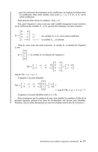 Introduction aux modèles à équations simultanées  237
φi =




0 0
0 1
0 −1
1 0




– pour les restrictions de contraintes sur les coefficients, on explicite la relation entre
les coefficients. Dans notre modèle, nous avons c11 − c12 = 0 (Y2 et X1 ont le
même coefficient).
Nous pouvons alors récrire la condition : Pi φih = 0 .
Soit, pour l’équation 1, nous avons une seule variable manquante et une restriction
sur le coefficient des variables Y2 et X1 qui doit être identique, soit deux colonnes :
Pour φ2 , nous avons une seule restriction : la variable X1 est absente de l’équation
2, soit :
φ2 =




0
0
1
0



 ← la variable X1 est absente de l’équation 2
Pφ1 =

1 −a −a 0
−b 1 0 −c





0 0
0 1
0 −1
1 0



 =

0 0
−c 1

rang de Pφ1 = µ1 = g − 1.
L’équation 1 est juste identifiée.
Pφ2 =

1 −a −a 0
−b 1 0 −c





0
0
1
0



 =

−a
0

→
→ rang de Pφ2 = µ2 = 1 = g − 1
L’équation 2 est juste identifiée (sauf si a = 0).
Nous remarquons que la condition de rang vient modifier la condition d’ordre de la
première équation, puisque d’un statut de sur-identifiée, elle devient juste identifiée.
Toutefois, cela ne remet aucunement en cause les résultats trouvés lors de l’exercice 1.
les variables Y2 et X1 ont le même coefficient
la variable Y1t−1 est absente
←
←
←
 