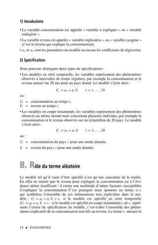 1) Vocabulaire
• La variable consommation est appelée « variable à expliquer » ou « variable
endogène ».
• La variable revenu est appelée « variable explicative » ou « variable exogène »
(c’est le revenu qui explique la consommation).
• a1 et a0 sont les paramètres du modèle ou encore les coefficients de régression.
2) Spécification
Nous pouvons distinguer deux types de spécifications :
• Les modèles en série temporelle, les variables représentent des phénomènes
observés à intervalles de temps réguliers, par exemple la consommation et le
revenu annuel sur 20 ans pour un pays donné. Le modèle s’écrit alors :
Ct = a0 + a1 Yt t = 1,. . . , 20
où :
Ct = consommation au temps t,
Yt = revenu au temps t.
• Les modèles en coupe instantanée, les variables représentent des phénomènes
observés au même instant mais concernant plusieurs individus, par exemple la
consommation et le revenu observés sur un échantillon de 20 pays. Le modèle
s’écrit alors :
Ci = a0 + a1 Yi i = 1,. . . , 20
où :
Ci = consommation du pays i pour une année donnée,
Yi = revenu du pays i pour une année donnée.
B. Rôle du terme aléatoire
Le modèle tel qu’il vient d’être spécifié n’est qu’une caricature de la réalité.
En effet ne retenir que le revenu pour expliquer la consommation est à l’évi-
dence même insuffisant ; il existe une multitude d’autres facteurs susceptibles
d’expliquer la consommation. C’est pourquoi nous ajoutons un terme (εt )
qui synthétise l’ensemble de ces informations non explicitées dans le mo-
dèle : Ct = a0 + a1 Yt + εt si le modèle est spécifié en série temporelle
(Ci = a0 + a1 Yi + εi si le modèle est spécifié en coupe instantanée), où εt repré-
sente l’erreur de spécification du modèle, c’est-à-dire l’ensemble des phéno-
mènes explicatifs de la consommation non liés au revenu. Le terme εt mesure la
14  ÉCONOMÉTRIE
 