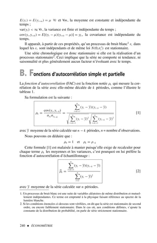 E(yt ) = E(yt+m) = µ ∀t et ∀m, la moyenne est constante et indépendante du
temps ;
var(yt )  ∞ ∀t , la variance est finie et indépendante du temps ;
cov(yt ,yt+k) = E[(yt − µ)(yt+k − µ)] = γk , la covariance est indépendante du
temps.
Il apparaît, à partir de ces propriétés, qu’un processus de bruit blanc1 εt dans
lequel les εt sont indépendants et de même loi N(0,σ2
ε ) est stationnaire.
Une série chronologique est donc stationnaire si elle est la réalisation d’un
processus stationnaire2. Ceci implique que la série ne comporte ni tendance, ni
saisonnalité et plus généralement aucun facteur n’évoluant avec le temps.
B. Fonctions d’autocorrélation simple et partielle
La fonction d’autocorrélation (FAC) est la fonction notée ρk qui mesure la cor-
rélation de la série avec elle-même décalée de k périodes, comme l’illustre le
tableau 1.
Sa formulation est la suivante :
ρk =
cov(yt ,yt−k)
σyt σyt−k
=
n

t=k+1
(yt − y)(yt−k − y)

n

t=k+1
(yt − y)2

n

t=k+1
(yt−k − y)2
[1]
avec y moyenne de la série calculée sur n − k périodes, n = nombre d’observations.
Nous pouvons en déduire que :
ρ0 = 1 et ρk = ρ−k
Cette formule [1] est malaisée à manier puisqu’elle exige de recalculer pour
chaque terme ρk les moyennes et les variances, c’est pourquoi on lui préfère la
fonction d’autocorrélation d’échantillonnage :

ρk =
n

t=k+1
(yt − y)(yt−k − y)
n

t=1
(yt − y)2
[2]
avec y moyenne de la série calculée sur n périodes.
240  ÉCONOMÉTRIE
1. Un processus de bruit blanc est une suite de variables aléatoires de même distribution et mutuel-
lement indépendantes. Ce terme est emprunté à la physique faisant référence au spectre de la
lumière blanche.
2. Si les conditions énoncées ci-dessous sont vérifiées, on dit que la série est stationnaire de second
ordre, ou encore faiblement stationnaire. Dans le cas où, aux conditions définies, s’ajoute la
constante de la distribution de probabilité, on parle de série strictement stationnaire.
 