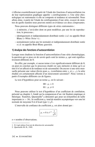 s’effectue essentiellement à partir de l’étude des fonctions d’autocorrélation (ou
de leur représentation graphique appelée « corrélogramme »). Une série chro-
nologique est stationnaire si elle ne comporte ni tendance ni saisonnalité. Nous
allons donc, à partir de l’étude du corrélogramme d’une série, essayer de mon-
trer de quelle manière nous pouvons mettre en évidence ces deux composantes.
Nous pouvons distinguer différents types de séries stationnaires :
– à mémoire, c’est-à-dire dont on peut modéliser, par une loi de reproduc-
tion, le processus ;
– identiquement et indépendamment distribuée notée i.i.d. ou appelée Bruit
Blanc (« White Noise ») ;
– normalement (selon une loi normale) et indépendamment distribuée notée
n.i.d. ou appelée Bruit Blanc gaussien.
1) Analyse des fonctions d’autocorrélation
Lorsque nous étudions la fonction d’autocorrélation d’une série chronologique,
la question qui se pose est de savoir quels sont les termes ρk qui sont significa-
tivement différents de 0.
En effet, par exemple, si aucun terme n’est significativement différent de 0,
on peut en conclure que le processus étudié est sans mémoire et donc qu’à ce
titre il n’est affecté ni de tendance ni de saisonnalité. Ou encore si une série men-
suelle présente une valeur élevée pour ρ12 (corrélation entre yt et yt−12 ), la série
étudiée est certainement affectée d’un mouvement saisonnier1. Nous verrons à
partir d’exemples différents cas de figures.
Le test d’hypothèses pour un terme ρk est le suivant :
H0 : ρk = 0
H1 : ρk =
/ 0
Nous pouvons utiliser le test d’hypothèses d’un coefficient de corrélation,
présenté au chapitre 1, fondé sur la comparaison d’un t de Student empirique et
théorique. Toutefois, Quenouille2 a démontré que pour un échantillon de taille
importante (n  30) , le coefficient ρk tend de manière asymptotique vers une loi
normale de moyenne 0 et d’écart type 1/
√
n .
L’intervalle de confiance du coefficient ρk est alors donné par :
ρk = 0 ± tα/2 1
√
n
n = nombre d’observations.
242  ÉCONOMÉTRIE
1. Il s’agit même d’un test de détection de saisonnalité.
2. Quenouille M. H., 1949.
 